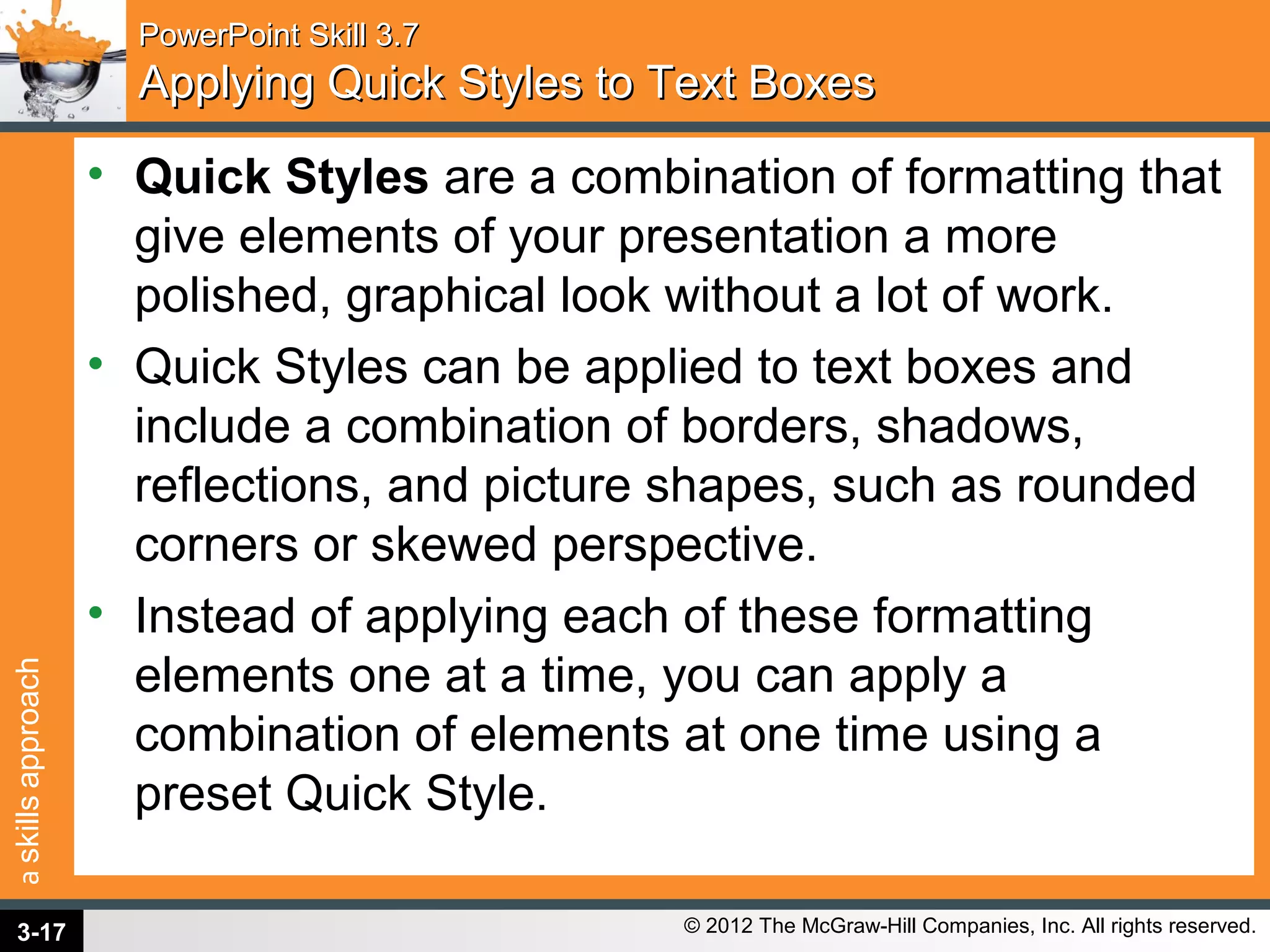 askillsapproach
© 2012 The McGraw-Hill Companies, Inc. All rights reserved.
PowerPoint Skill 3.7PowerPoint Skill 3.7
Applying Quick Styles to Text BoxesApplying Quick Styles to Text Boxes
• Quick Styles are a combination of formatting that
give elements of your presentation a more
polished, graphical look without a lot of work.
• Quick Styles can be applied to text boxes and
include a combination of borders, shadows,
reflections, and picture shapes, such as rounded
corners or skewed perspective.
• Instead of applying each of these formatting
elements one at a time, you can apply a
combination of elements at one time using a
preset Quick Style.
3-17
 
