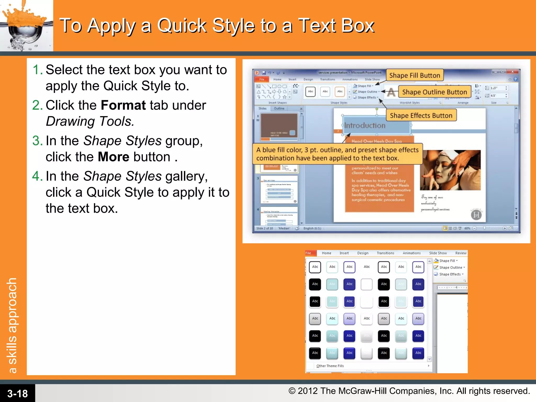 askillsapproach
© 2012 The McGraw-Hill Companies, Inc. All rights reserved.
1. Select the text box you want to
apply the Quick Style to.
2. Click the Format tab under
Drawing Tools.
3. In the Shape Styles group,
click the More button .
4. In the Shape Styles gallery,
click a Quick Style to apply it to
the text box.
To Apply a Quick Style to a Text BoxTo Apply a Quick Style to a Text Box
3-18
 