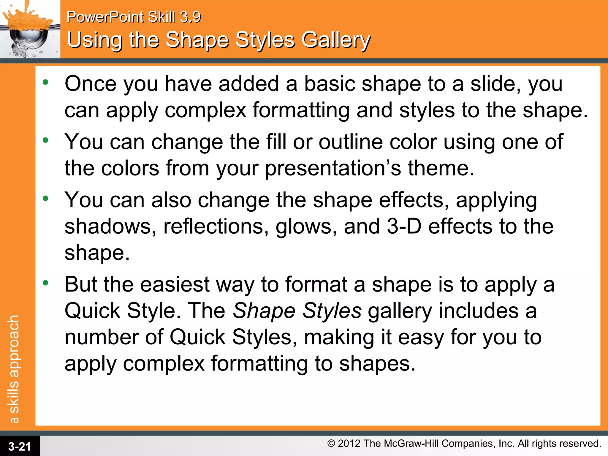 askillsapproach
© 2012 The McGraw-Hill Companies, Inc. All rights reserved.
PowerPoint Skill 3.9PowerPoint Skill 3.9
Using the Shape Styles GalleryUsing the Shape Styles Gallery
• Once you have added a basic shape to a slide, you
can apply complex formatting and styles to the shape.
• You can change the fill or outline color using one of
the colors from your presentation’s theme.
• You can also change the shape effects, applying
shadows, reflections, glows, and 3-D effects to the
shape.
• But the easiest way to format a shape is to apply a
Quick Style. The Shape Styles gallery includes a
number of Quick Styles, making it easy for you to
apply complex formatting to shapes.
3-21
 