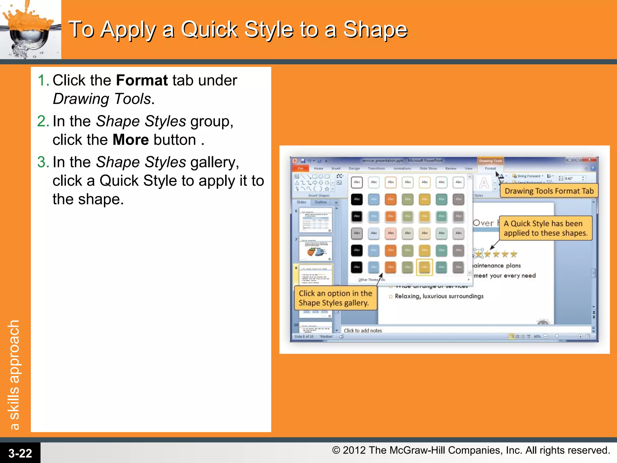 askillsapproach
© 2012 The McGraw-Hill Companies, Inc. All rights reserved.
1. Click the Format tab under
Drawing Tools.
2. In the Shape Styles group,
click the More button .
3. In the Shape Styles gallery,
click a Quick Style to apply it to
the shape.
To Apply a Quick Style to a ShapeTo Apply a Quick Style to a Shape
3-22
 