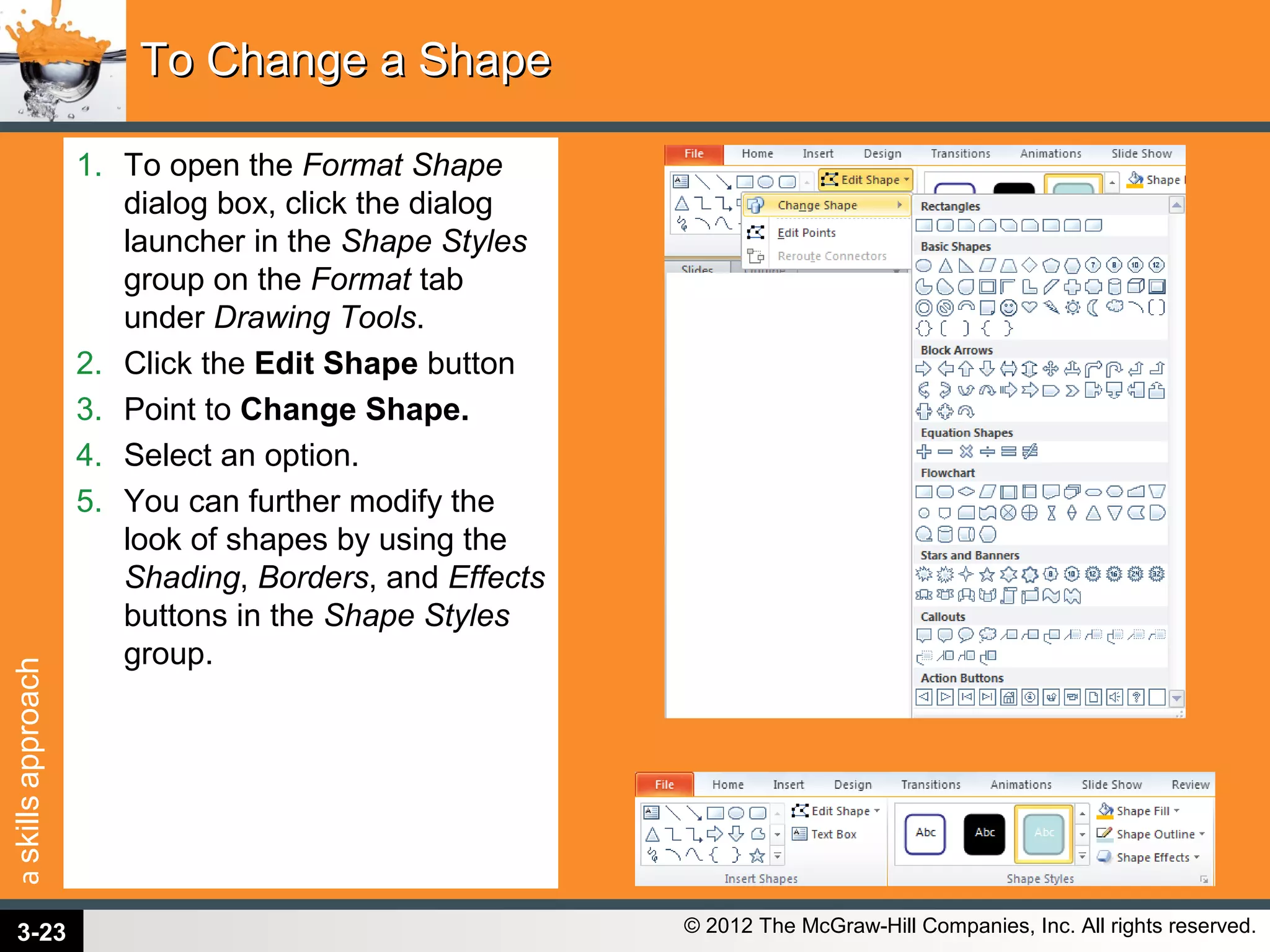 askillsapproach
© 2012 The McGraw-Hill Companies, Inc. All rights reserved.
1. To open the Format Shape
dialog box, click the dialog
launcher in the Shape Styles
group on the Format tab
under Drawing Tools.
2. Click the Edit Shape button
3. Point to Change Shape.
4. Select an option.
5. You can further modify the
look of shapes by using the
Shading, Borders, and Effects
buttons in the Shape Styles
group.
To Change a ShapeTo Change a Shape
3-23
 