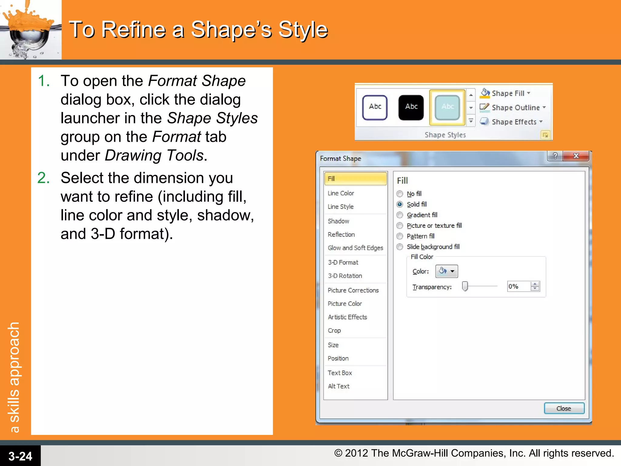 askillsapproach
© 2012 The McGraw-Hill Companies, Inc. All rights reserved.
1. To open the Format Shape
dialog box, click the dialog
launcher in the Shape Styles
group on the Format tab
under Drawing Tools.
2. Select the dimension you
want to refine (including fill,
line color and style, shadow,
and 3-D format).
To Refine a Shape’s StyleTo Refine a Shape’s Style
3-24
 