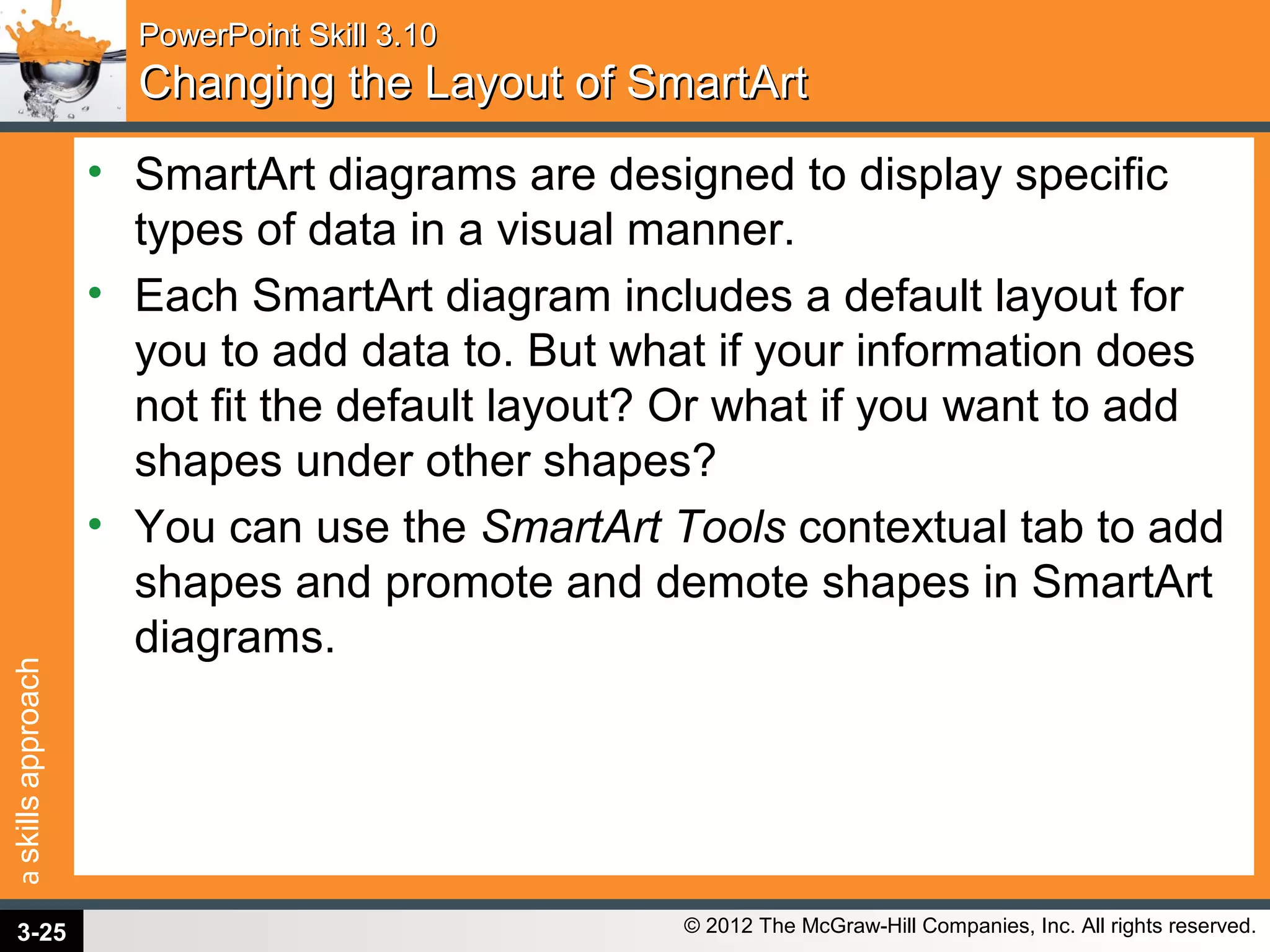 askillsapproach
© 2012 The McGraw-Hill Companies, Inc. All rights reserved.
PowerPoint Skill 3.10PowerPoint Skill 3.10
Changing the Layout of SmartArtChanging the Layout of SmartArt
• SmartArt diagrams are designed to display specific
types of data in a visual manner.
• Each SmartArt diagram includes a default layout for
you to add data to. But what if your information does
not fit the default layout? Or what if you want to add
shapes under other shapes?
• You can use the SmartArt Tools contextual tab to add
shapes and promote and demote shapes in SmartArt
diagrams.
3-25
 