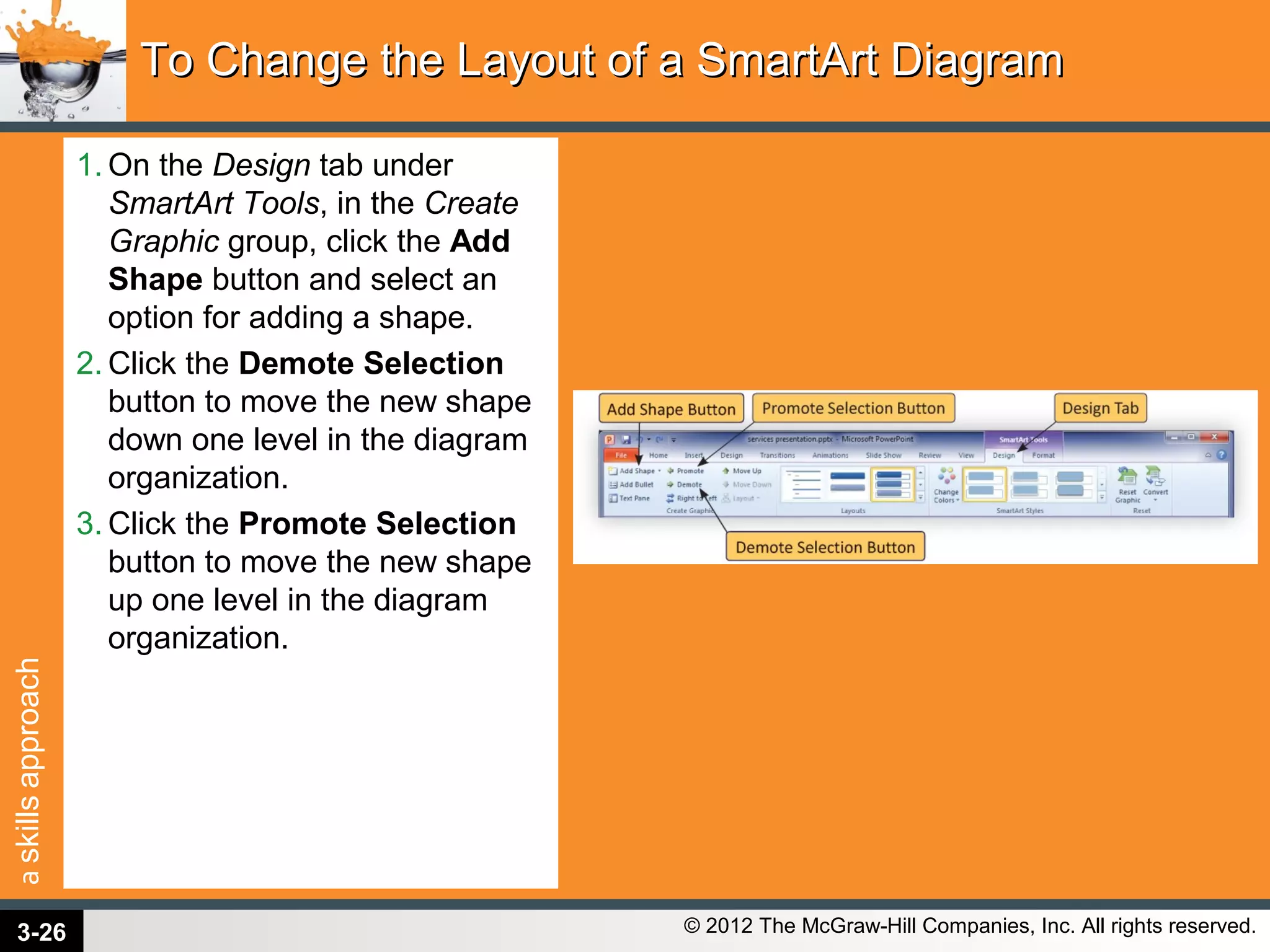 askillsapproach
© 2012 The McGraw-Hill Companies, Inc. All rights reserved.
1. On the Design tab under
SmartArt Tools, in the Create
Graphic group, click the Add
Shape button and select an
option for adding a shape.
2. Click the Demote Selection
button to move the new shape
down one level in the diagram
organization.
3. Click the Promote Selection
button to move the new shape
up one level in the diagram
organization.
To Change the Layout of a SmartArt DiagramTo Change the Layout of a SmartArt Diagram
3-26
 