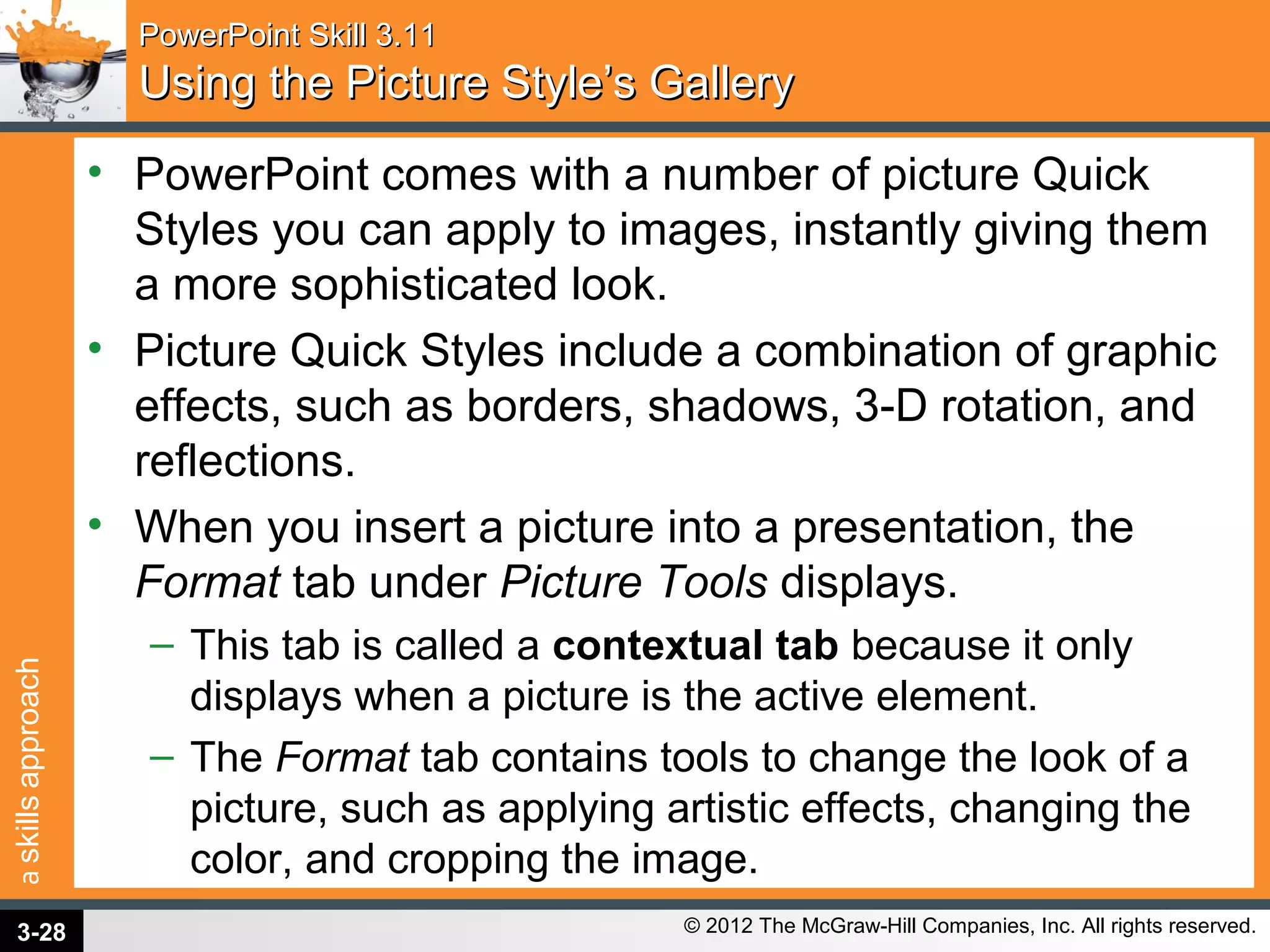 askillsapproach
© 2012 The McGraw-Hill Companies, Inc. All rights reserved.
PowerPoint Skill 3.11PowerPoint Skill 3.11
Using the Picture Style’s GalleryUsing the Picture Style’s Gallery
• PowerPoint comes with a number of picture Quick
Styles you can apply to images, instantly giving them
a more sophisticated look.
• Picture Quick Styles include a combination of graphic
effects, such as borders, shadows, 3-D rotation, and
reflections.
• When you insert a picture into a presentation, the
Format tab under Picture Tools displays.
– This tab is called a contextual tab because it only
displays when a picture is the active element.
– The Format tab contains tools to change the look of a
picture, such as applying artistic effects, changing the
color, and cropping the image.
3-28
 