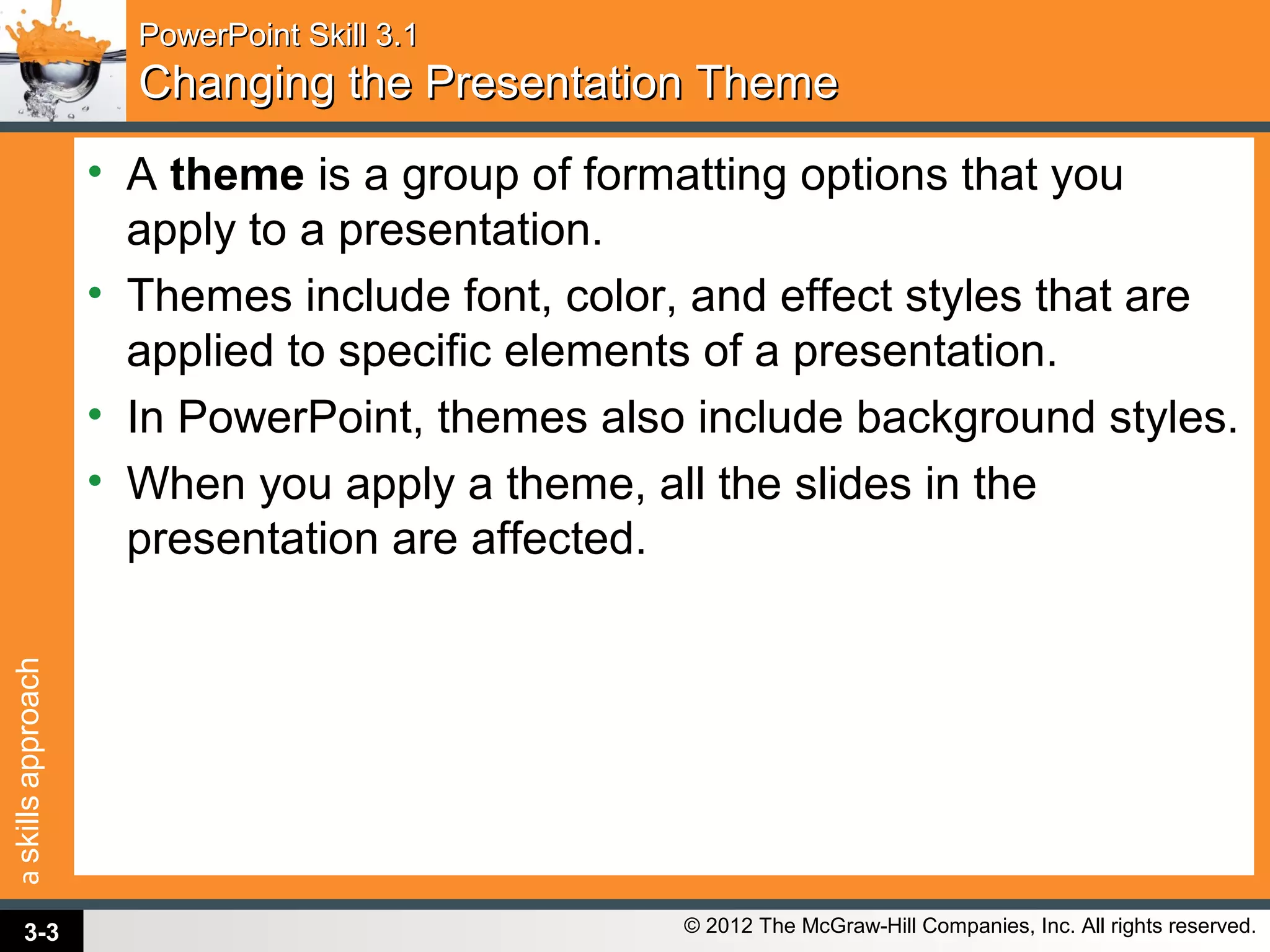 askillsapproach
© 2012 The McGraw-Hill Companies, Inc. All rights reserved.
PowerPoint Skill 3.1PowerPoint Skill 3.1
Changing the Presentation ThemeChanging the Presentation Theme
• A theme is a group of formatting options that you
apply to a presentation.
• Themes include font, color, and effect styles that are
applied to specific elements of a presentation.
• In PowerPoint, themes also include background styles.
• When you apply a theme, all the slides in the
presentation are affected.
3-3
 