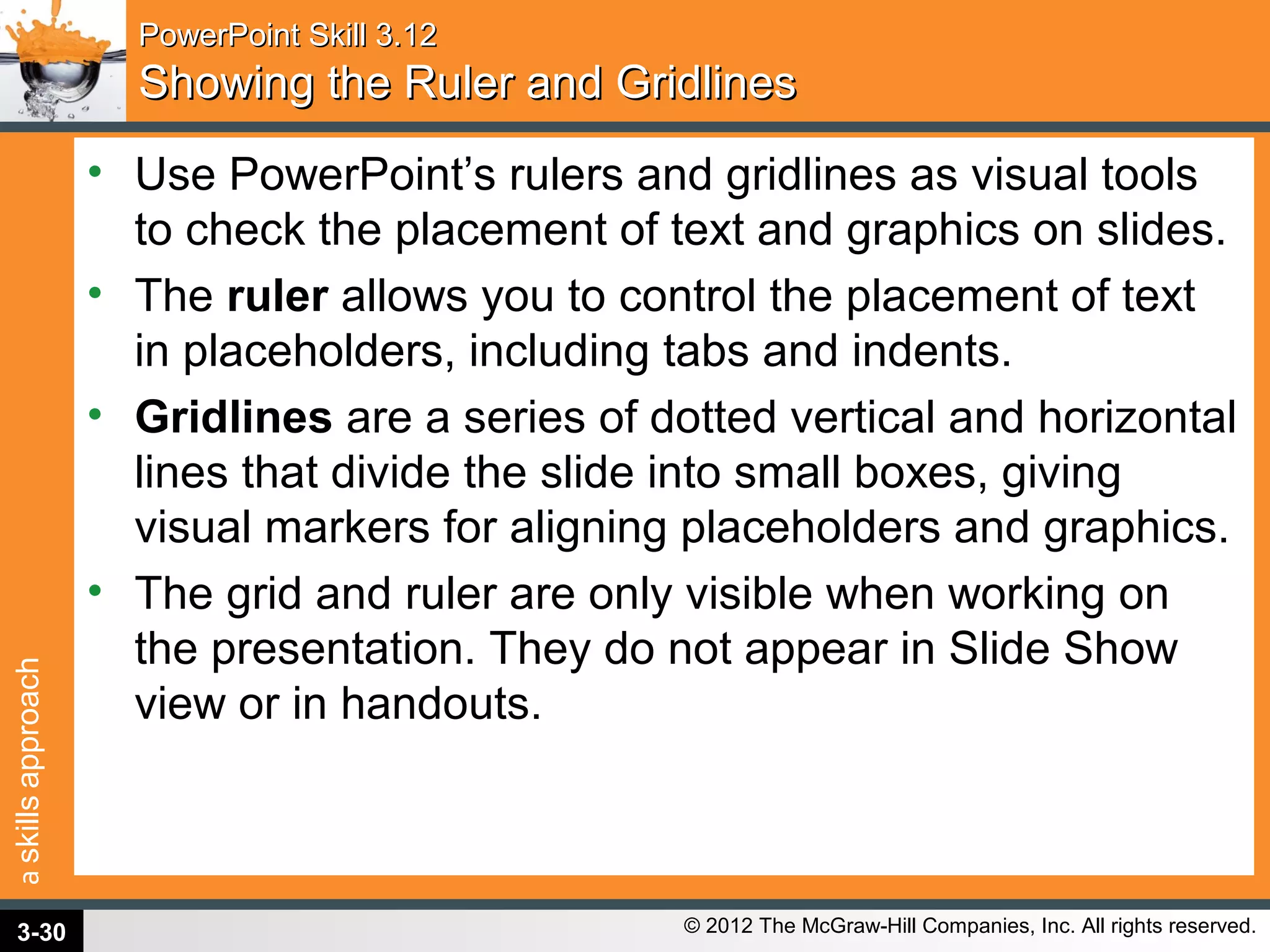 askillsapproach
© 2012 The McGraw-Hill Companies, Inc. All rights reserved.
PowerPoint Skill 3.12PowerPoint Skill 3.12
Showing the Ruler and GridlinesShowing the Ruler and Gridlines
• Use PowerPoint’s rulers and gridlines as visual tools
to check the placement of text and graphics on slides.
• The ruler allows you to control the placement of text
in placeholders, including tabs and indents.
• Gridlines are a series of dotted vertical and horizontal
lines that divide the slide into small boxes, giving
visual markers for aligning placeholders and graphics.
• The grid and ruler are only visible when working on
the presentation. They do not appear in Slide Show
view or in handouts.
3-30
 