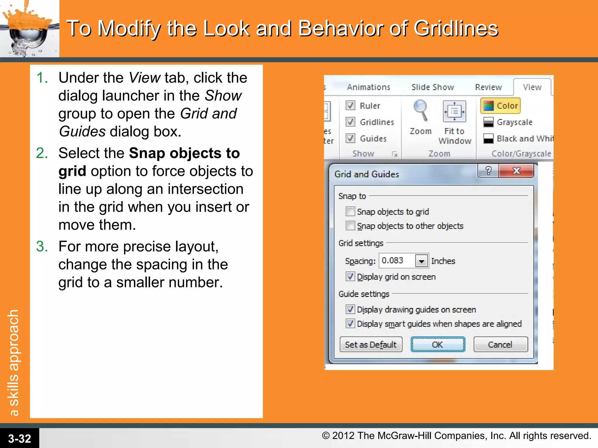 askillsapproach
© 2012 The McGraw-Hill Companies, Inc. All rights reserved.
1. Under the View tab, click the
dialog launcher in the Show
group to open the Grid and
Guides dialog box.
2. Select the Snap objects to
grid option to force objects to
line up along an intersection
in the grid when you insert or
move them.
3. For more precise layout,
change the spacing in the
grid to a smaller number.
To Modify the Look and Behavior of GridlinesTo Modify the Look and Behavior of Gridlines
3-32
 