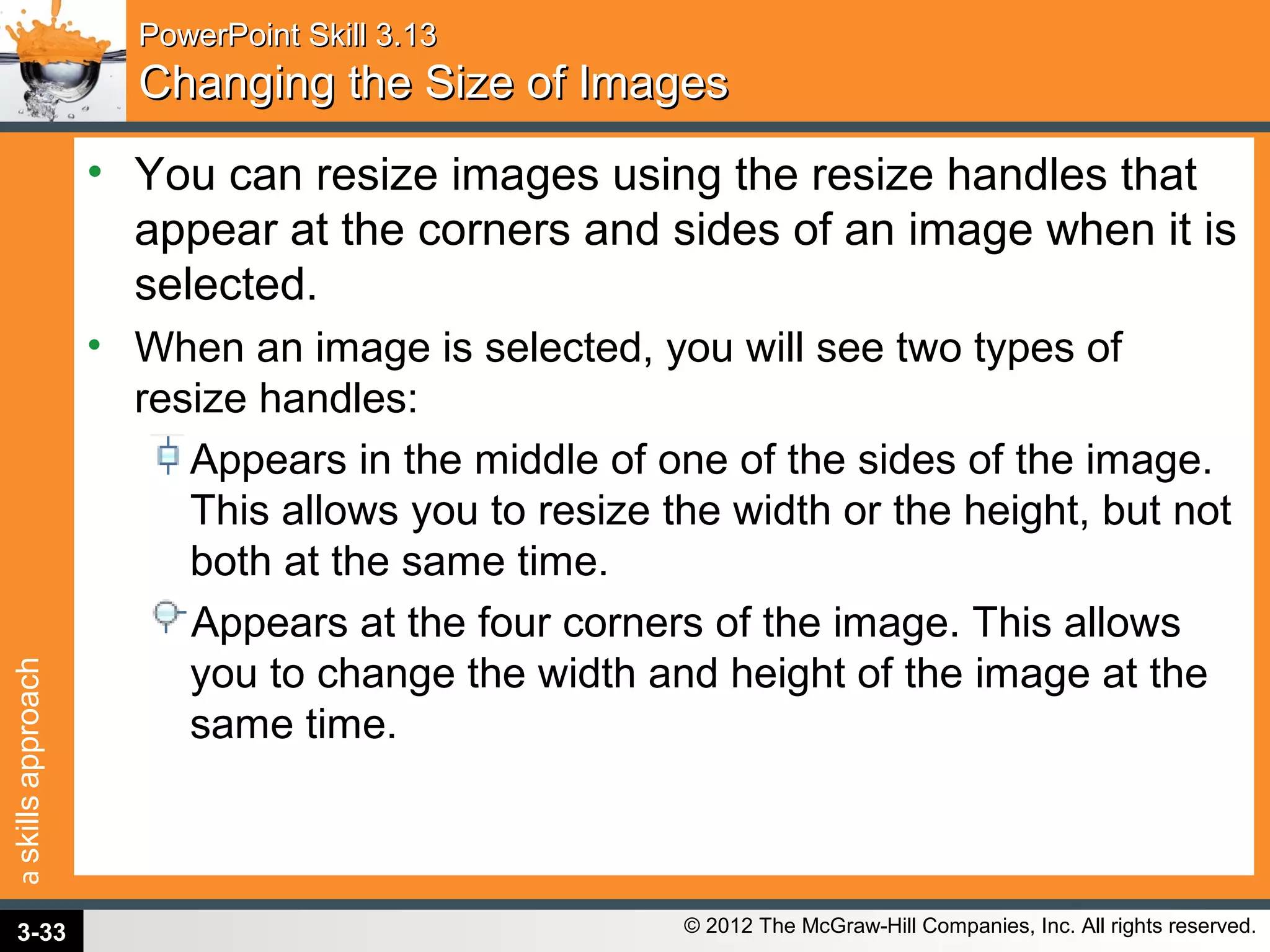 askillsapproach
© 2012 The McGraw-Hill Companies, Inc. All rights reserved.
PowerPoint Skill 3.13PowerPoint Skill 3.13
Changing the Size of ImagesChanging the Size of Images
• You can resize images using the resize handles that
appear at the corners and sides of an image when it is
selected.
• When an image is selected, you will see two types of
resize handles:
Appears in the middle of one of the sides of the image.
This allows you to resize the width or the height, but not
both at the same time.
Appears at the four corners of the image. This allows
you to change the width and height of the image at the
same time.
3-33
 