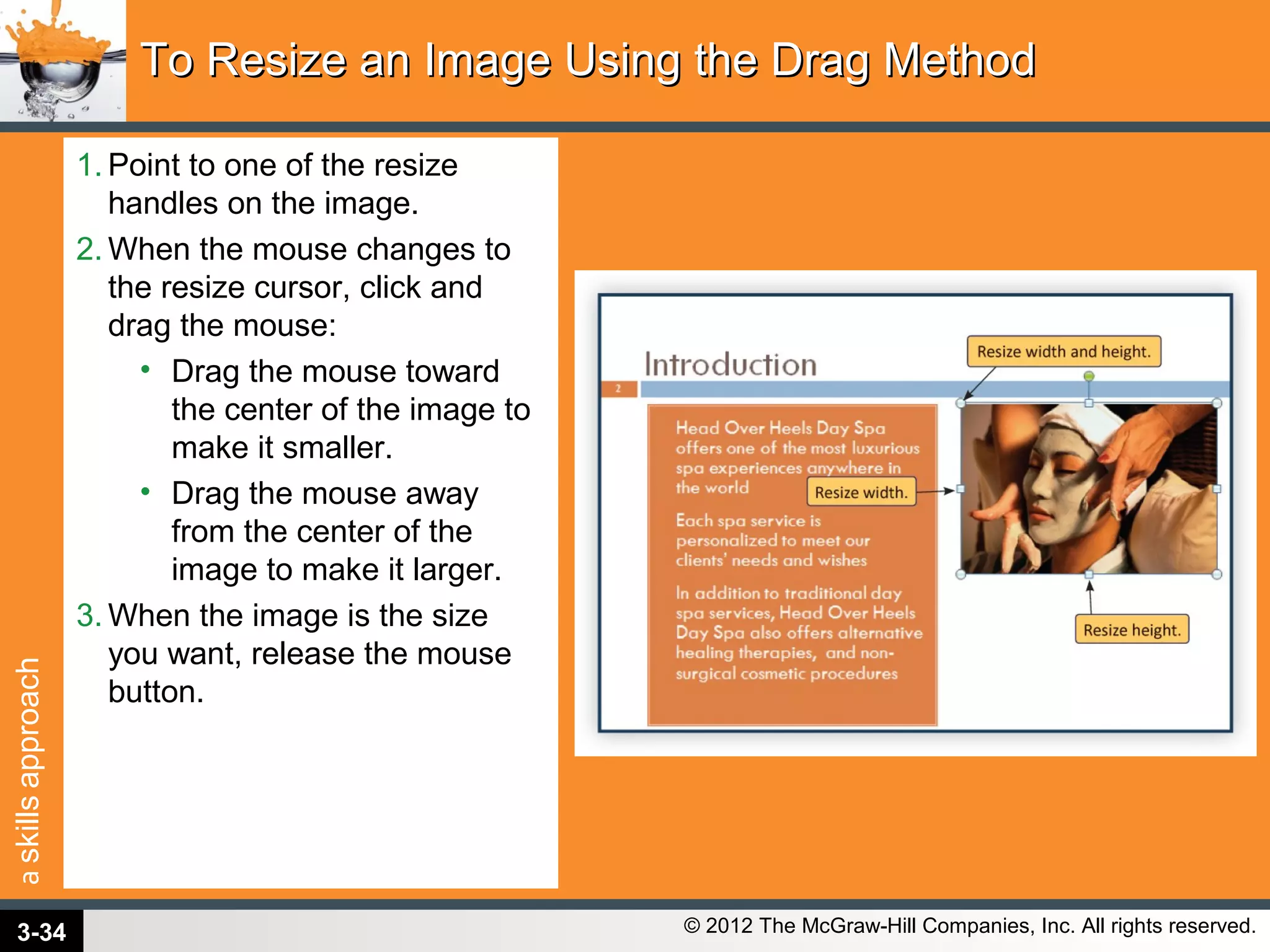 askillsapproach
© 2012 The McGraw-Hill Companies, Inc. All rights reserved.
1. Point to one of the resize
handles on the image.
2. When the mouse changes to
the resize cursor, click and
drag the mouse:
• Drag the mouse toward
the center of the image to
make it smaller.
• Drag the mouse away
from the center of the
image to make it larger.
3. When the image is the size
you want, release the mouse
button.
To Resize an Image Using the Drag MethodTo Resize an Image Using the Drag Method
3-34
 
