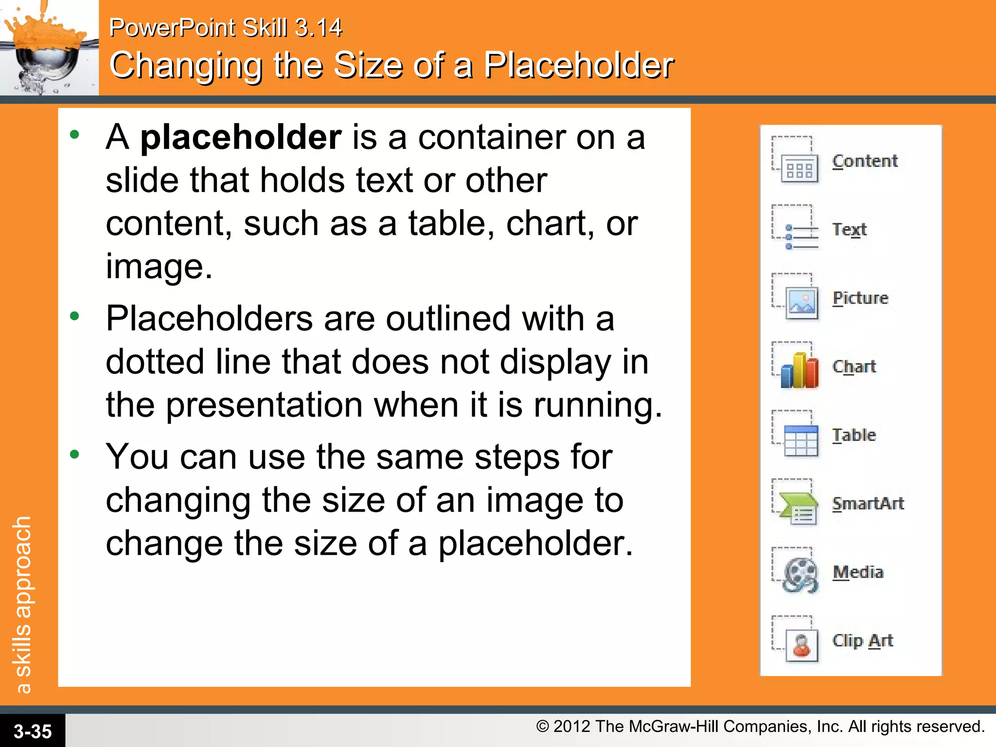 askillsapproach
© 2012 The McGraw-Hill Companies, Inc. All rights reserved.
PowerPoint Skill 3.14PowerPoint Skill 3.14
Changing the Size of a PlaceholderChanging the Size of a Placeholder
• A placeholder is a container on a
slide that holds text or other
content, such as a table, chart, or
image.
• Placeholders are outlined with a
dotted line that does not display in
the presentation when it is running.
• You can use the same steps for
changing the size of an image to
change the size of a placeholder.
3-35
 