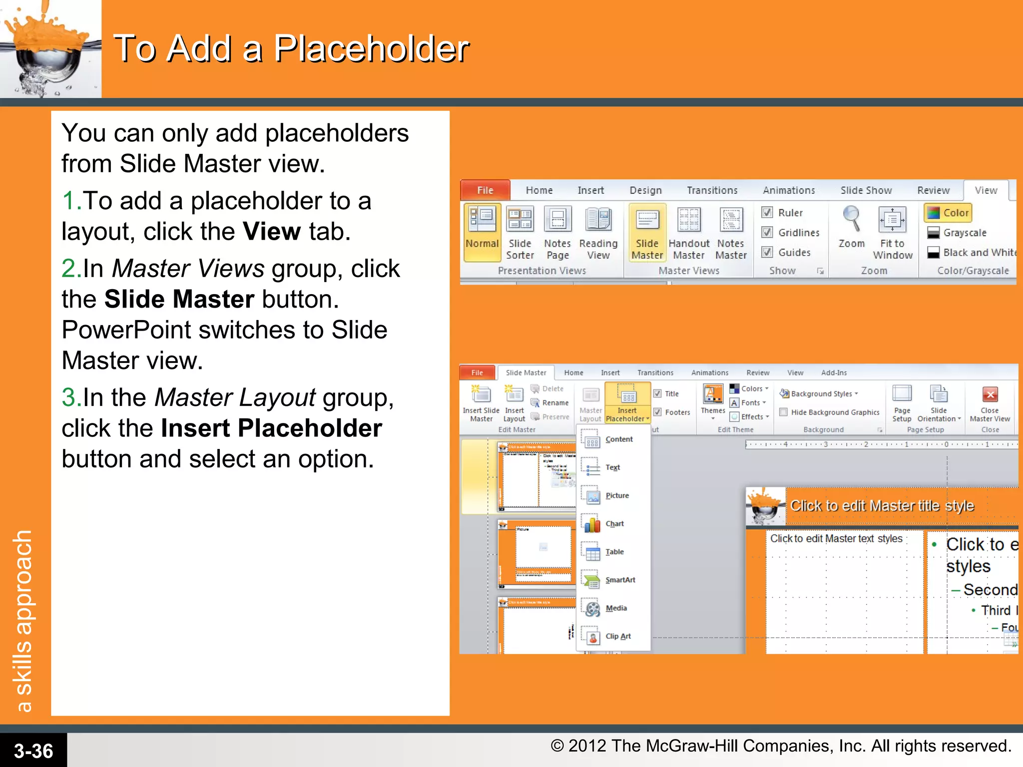 askillsapproach
© 2012 The McGraw-Hill Companies, Inc. All rights reserved.
You can only add placeholders
from Slide Master view.
1.To add a placeholder to a
layout, click the View tab.
2.In Master Views group, click
the Slide Master button.
PowerPoint switches to Slide
Master view.
3.In the Master Layout group,
click the Insert Placeholder
button and select an option.
To Add a PlaceholderTo Add a Placeholder
3-36
 