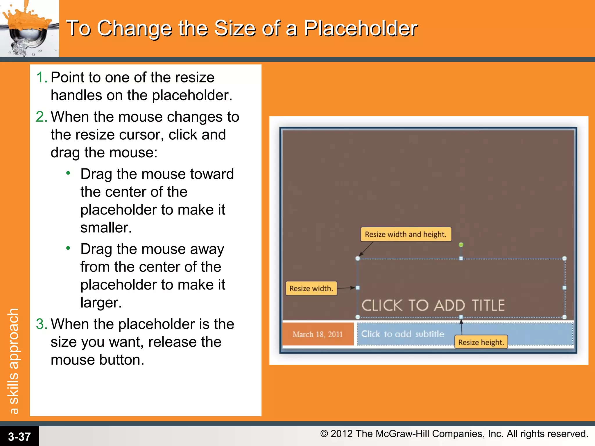 askillsapproach
© 2012 The McGraw-Hill Companies, Inc. All rights reserved.
1. Point to one of the resize
handles on the placeholder.
2. When the mouse changes to
the resize cursor, click and
drag the mouse:
• Drag the mouse toward
the center of the
placeholder to make it
smaller.
• Drag the mouse away
from the center of the
placeholder to make it
larger.
3. When the placeholder is the
size you want, release the
mouse button.
To Change the Size of a PlaceholderTo Change the Size of a Placeholder
3-37
 