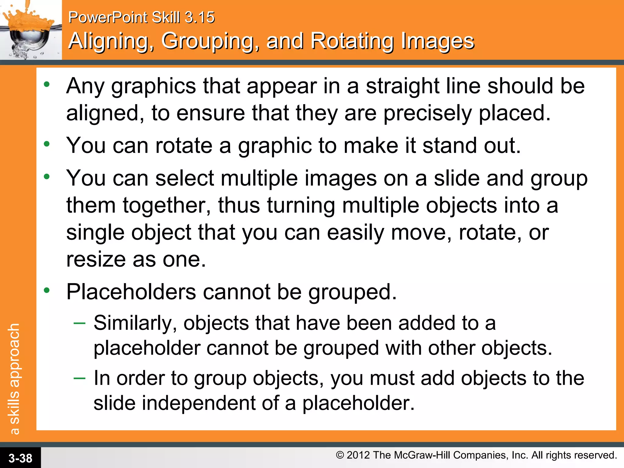 askillsapproach
© 2012 The McGraw-Hill Companies, Inc. All rights reserved.
PowerPoint Skill 3.15PowerPoint Skill 3.15
Aligning, Grouping, and Rotating ImagesAligning, Grouping, and Rotating Images
• Any graphics that appear in a straight line should be
aligned, to ensure that they are precisely placed.
• You can rotate a graphic to make it stand out.
• You can select multiple images on a slide and group
them together, thus turning multiple objects into a
single object that you can easily move, rotate, or
resize as one.
• Placeholders cannot be grouped.
– Similarly, objects that have been added to a
placeholder cannot be grouped with other objects.
– In order to group objects, you must add objects to the
slide independent of a placeholder.
3-38
 