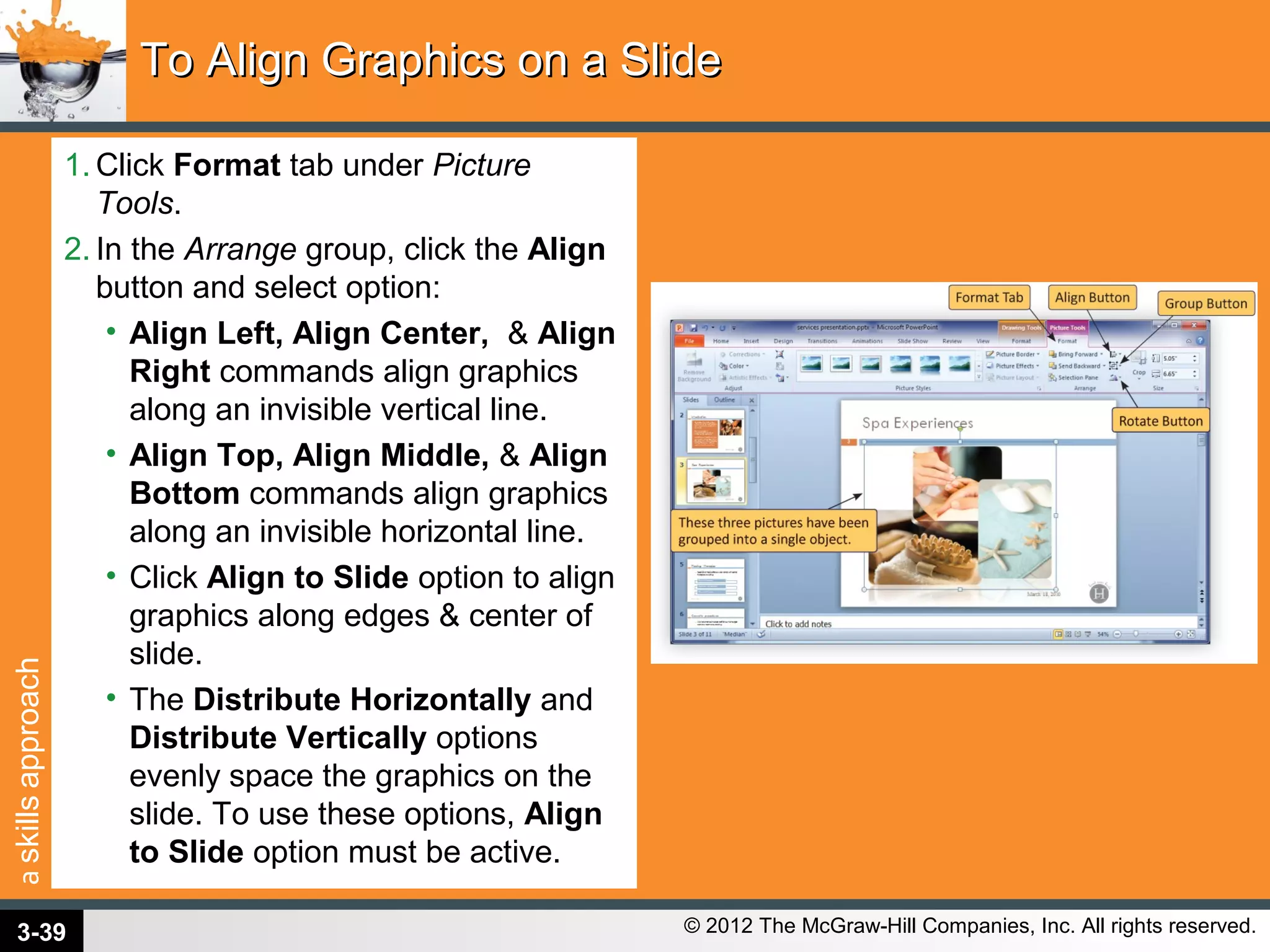 askillsapproach
© 2012 The McGraw-Hill Companies, Inc. All rights reserved.
1. Click Format tab under Picture
Tools.
2. In the Arrange group, click the Align
button and select option:
• Align Left, Align Center, & Align
Right commands align graphics
along an invisible vertical line.
• Align Top, Align Middle, & Align
Bottom commands align graphics
along an invisible horizontal line.
• Click Align to Slide option to align
graphics along edges & center of
slide.
• The Distribute Horizontally and
Distribute Vertically options
evenly space the graphics on the
slide. To use these options, Align
to Slide option must be active.
To Align Graphics on a SlideTo Align Graphics on a Slide
3-39
 