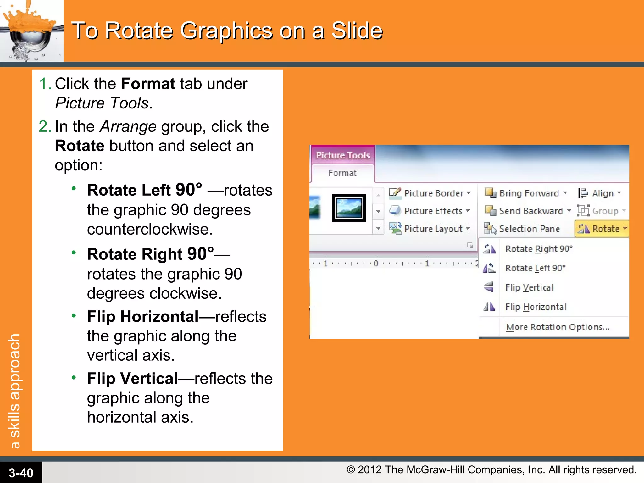 askillsapproach
© 2012 The McGraw-Hill Companies, Inc. All rights reserved.
1. Click the Format tab under
Picture Tools.
2. In the Arrange group, click the
Rotate button and select an
option:
• Rotate Left 90° —rotates
the graphic 90 degrees
counterclockwise.
• Rotate Right 90°—
rotates the graphic 90
degrees clockwise.
• Flip Horizontal—reflects
the graphic along the
vertical axis.
• Flip Vertical—reflects the
graphic along the
horizontal axis.
To Rotate Graphics on a SlideTo Rotate Graphics on a Slide
3-40
 