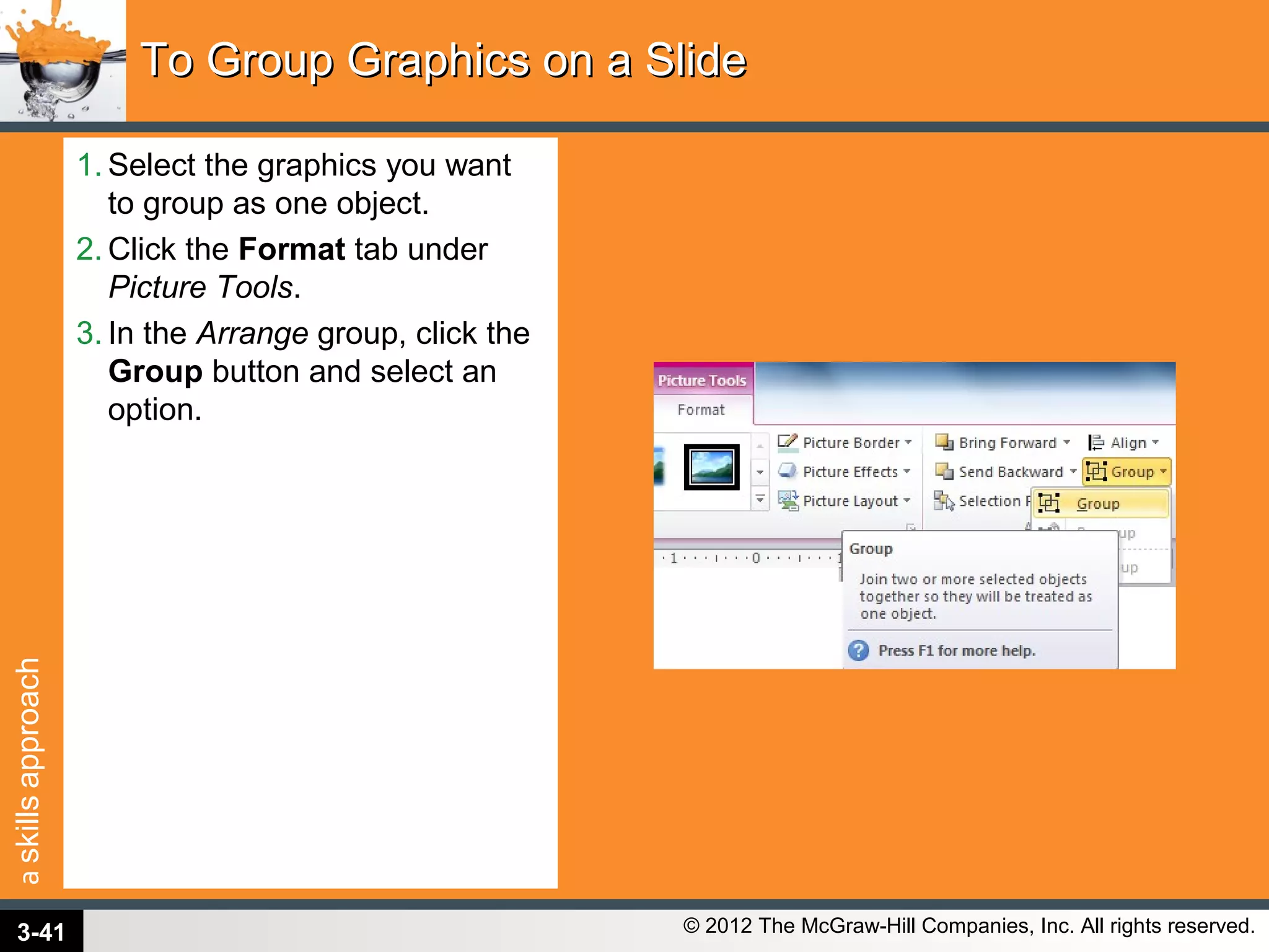askillsapproach
© 2012 The McGraw-Hill Companies, Inc. All rights reserved.
1. Select the graphics you want
to group as one object.
2. Click the Format tab under
Picture Tools.
3. In the Arrange group, click the
Group button and select an
option.
To Group Graphics on a SlideTo Group Graphics on a Slide
3-41
 