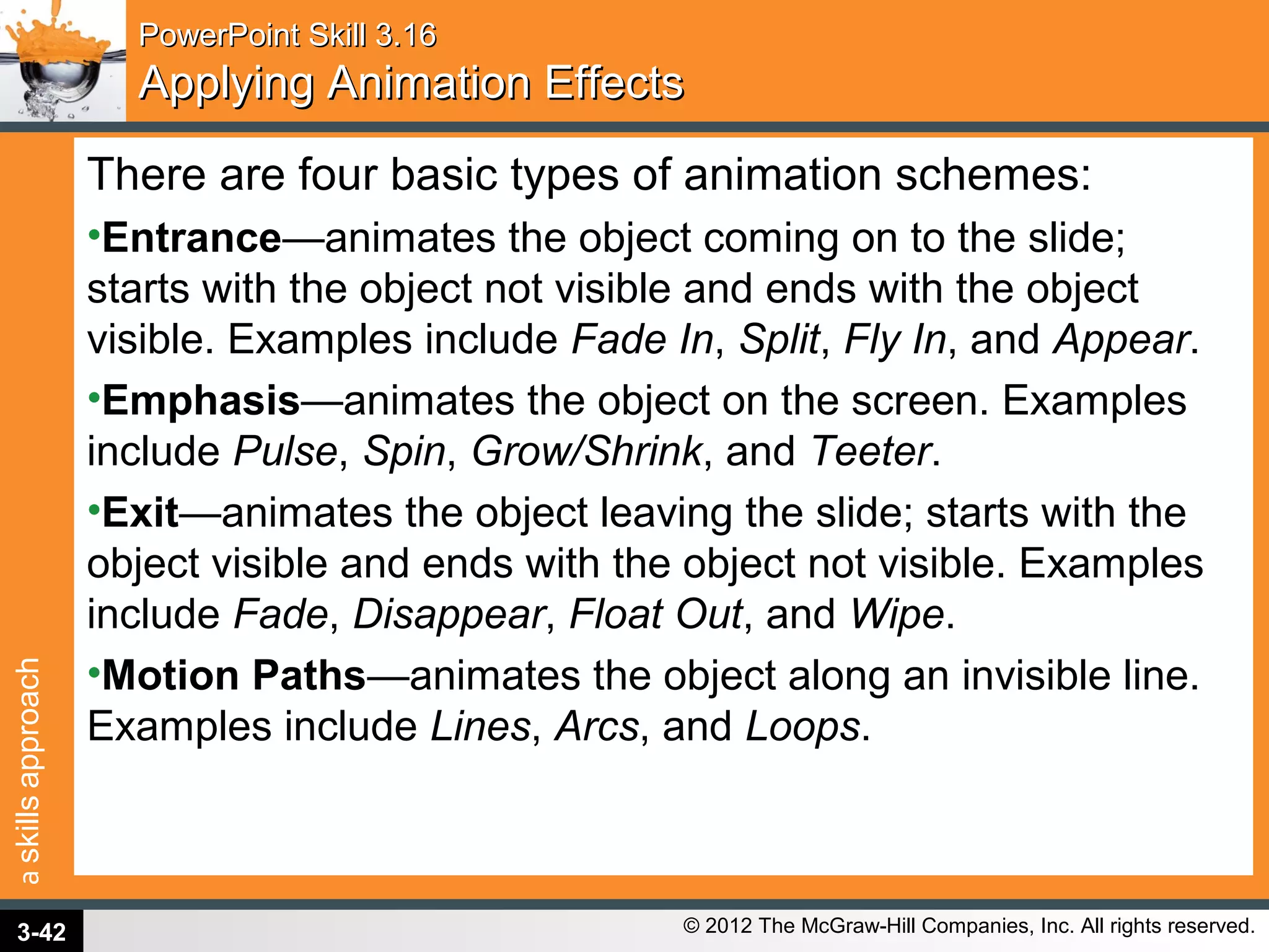 askillsapproach
© 2012 The McGraw-Hill Companies, Inc. All rights reserved.
PowerPoint Skill 3.16PowerPoint Skill 3.16
Applying Animation EffectsApplying Animation Effects
There are four basic types of animation schemes:
•Entrance—animates the object coming on to the slide;
starts with the object not visible and ends with the object
visible. Examples include Fade In, Split, Fly In, and Appear.
•Emphasis—animates the object on the screen. Examples
include Pulse, Spin, Grow/Shrink, and Teeter.
•Exit—animates the object leaving the slide; starts with the
object visible and ends with the object not visible. Examples
include Fade, Disappear, Float Out, and Wipe.
•Motion Paths—animates the object along an invisible line.
Examples include Lines, Arcs, and Loops.
3-42
 