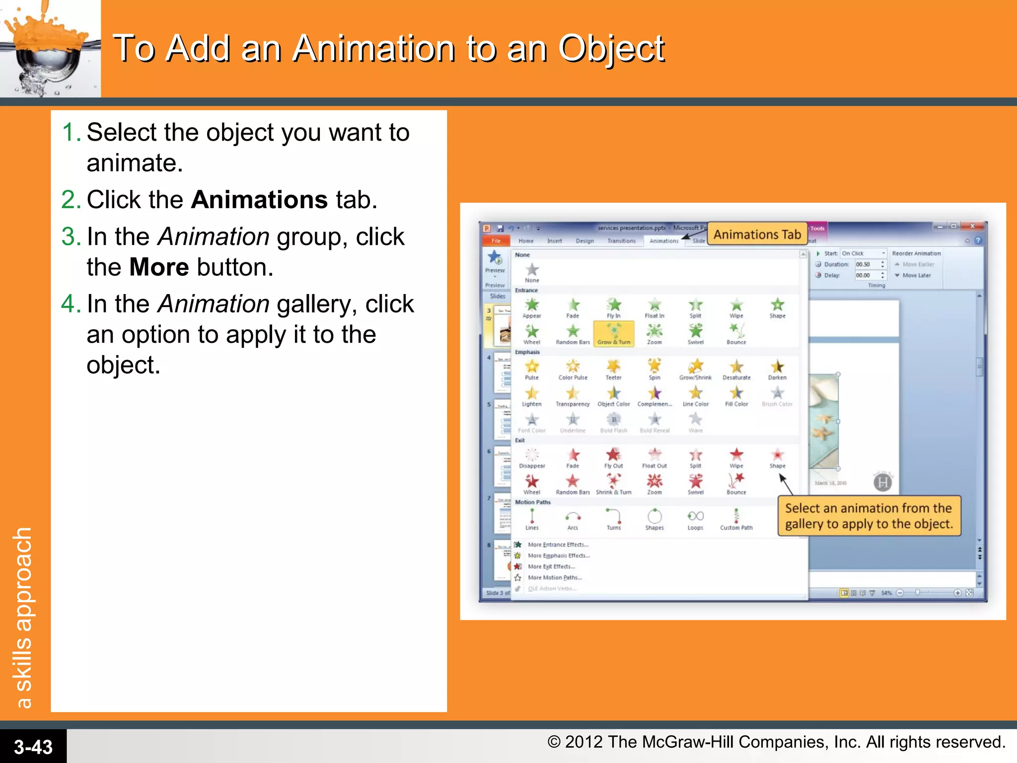 askillsapproach
© 2012 The McGraw-Hill Companies, Inc. All rights reserved.
1. Select the object you want to
animate.
2. Click the Animations tab.
3. In the Animation group, click
the More button.
4. In the Animation gallery, click
an option to apply it to the
object.
To Add an Animation to an ObjectTo Add an Animation to an Object
3-43
 