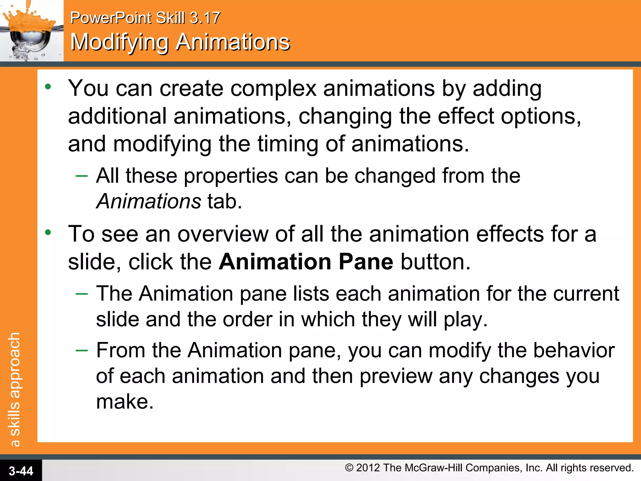 askillsapproach
© 2012 The McGraw-Hill Companies, Inc. All rights reserved.
PowerPoint Skill 3.17PowerPoint Skill 3.17
Modifying AnimationsModifying Animations
• You can create complex animations by adding
additional animations, changing the effect options,
and modifying the timing of animations.
– All these properties can be changed from the
Animations tab.
• To see an overview of all the animation effects for a
slide, click the Animation Pane button.
– The Animation pane lists each animation for the current
slide and the order in which they will play.
– From the Animation pane, you can modify the behavior
of each animation and then preview any changes you
make.
3-44
 