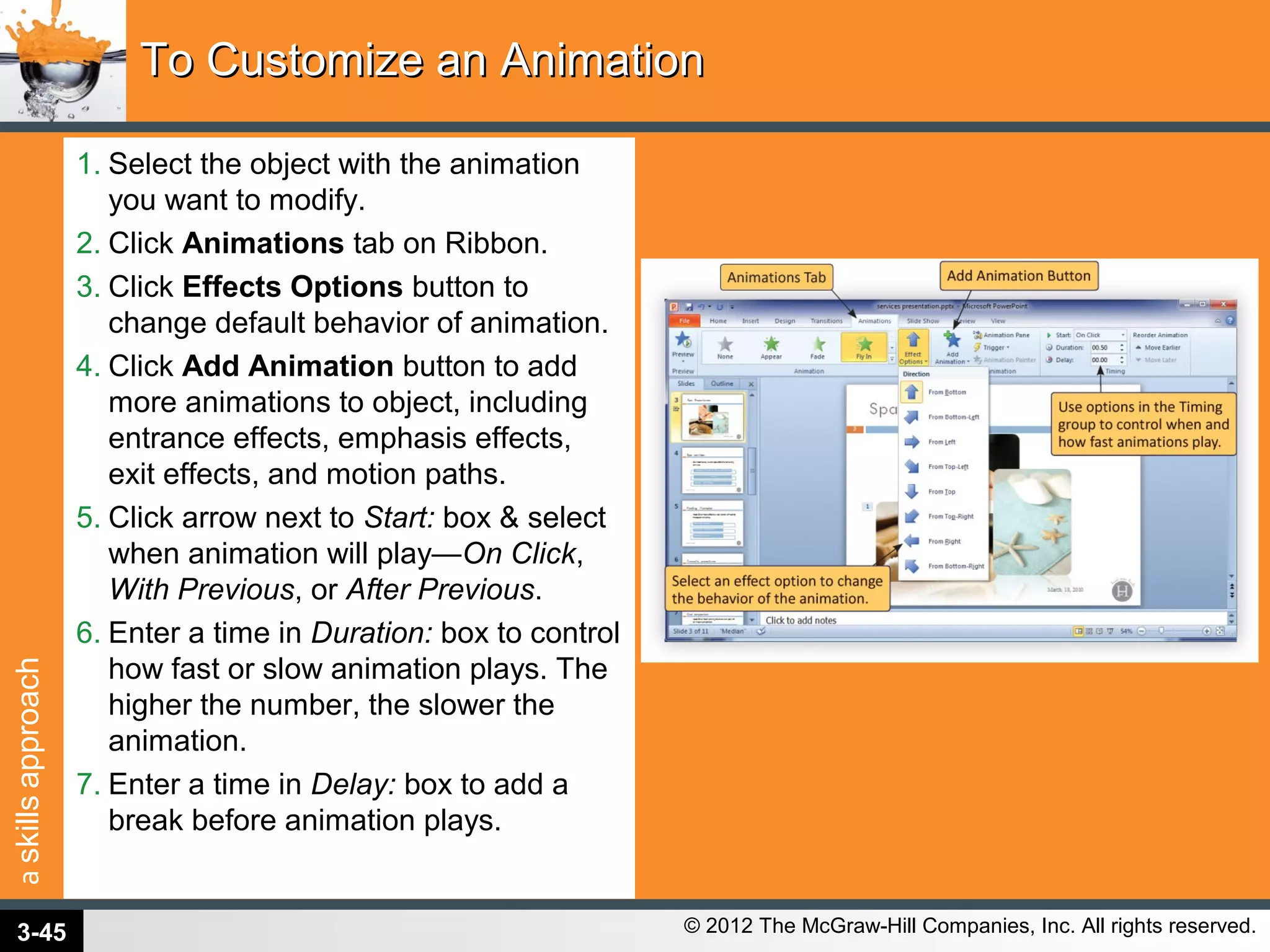 askillsapproach
© 2012 The McGraw-Hill Companies, Inc. All rights reserved.
1. Select the object with the animation
you want to modify.
2. Click Animations tab on Ribbon.
3. Click Effects Options button to
change default behavior of animation.
4. Click Add Animation button to add
more animations to object, including
entrance effects, emphasis effects,
exit effects, and motion paths.
5. Click arrow next to Start: box & select
when animation will play—On Click,
With Previous, or After Previous.
6. Enter a time in Duration: box to control
how fast or slow animation plays. The
higher the number, the slower the
animation.
7. Enter a time in Delay: box to add a
break before animation plays.
To Customize an AnimationTo Customize an Animation
3-45
 