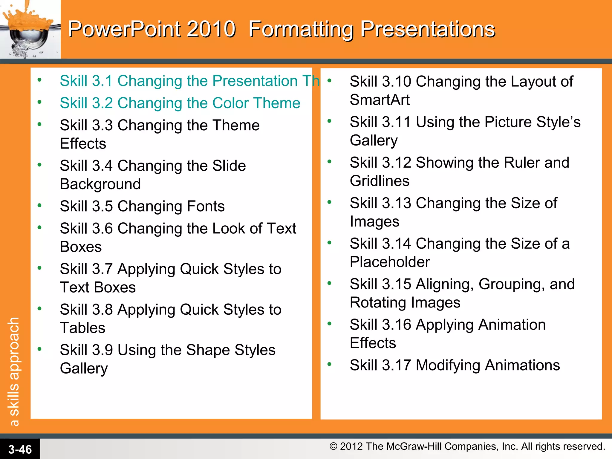 askillsapproach
© 2012 The McGraw-Hill Companies, Inc. All rights reserved.
PowerPoint 2010 Formatting PresentationsPowerPoint 2010 Formatting Presentations
• Skill 3.1 Changing the Presentation Theme
• Skill 3.2 Changing the Color Theme
• Skill 3.3 Changing the Theme
Effects
• Skill 3.4 Changing the Slide
Background
• Skill 3.5 Changing Fonts
• Skill 3.6 Changing the Look of Text
Boxes
• Skill 3.7 Applying Quick Styles to
Text Boxes
• Skill 3.8 Applying Quick Styles to
Tables
• Skill 3.9 Using the Shape Styles
Gallery
• Skill 3.10 Changing the Layout of
SmartArt
• Skill 3.11 Using the Picture Style’s
Gallery
• Skill 3.12 Showing the Ruler and
Gridlines
• Skill 3.13 Changing the Size of
Images
• Skill 3.14 Changing the Size of a
Placeholder
• Skill 3.15 Aligning, Grouping, and
Rotating Images
• Skill 3.16 Applying Animation
Effects
• Skill 3.17 Modifying Animations
3-46
 