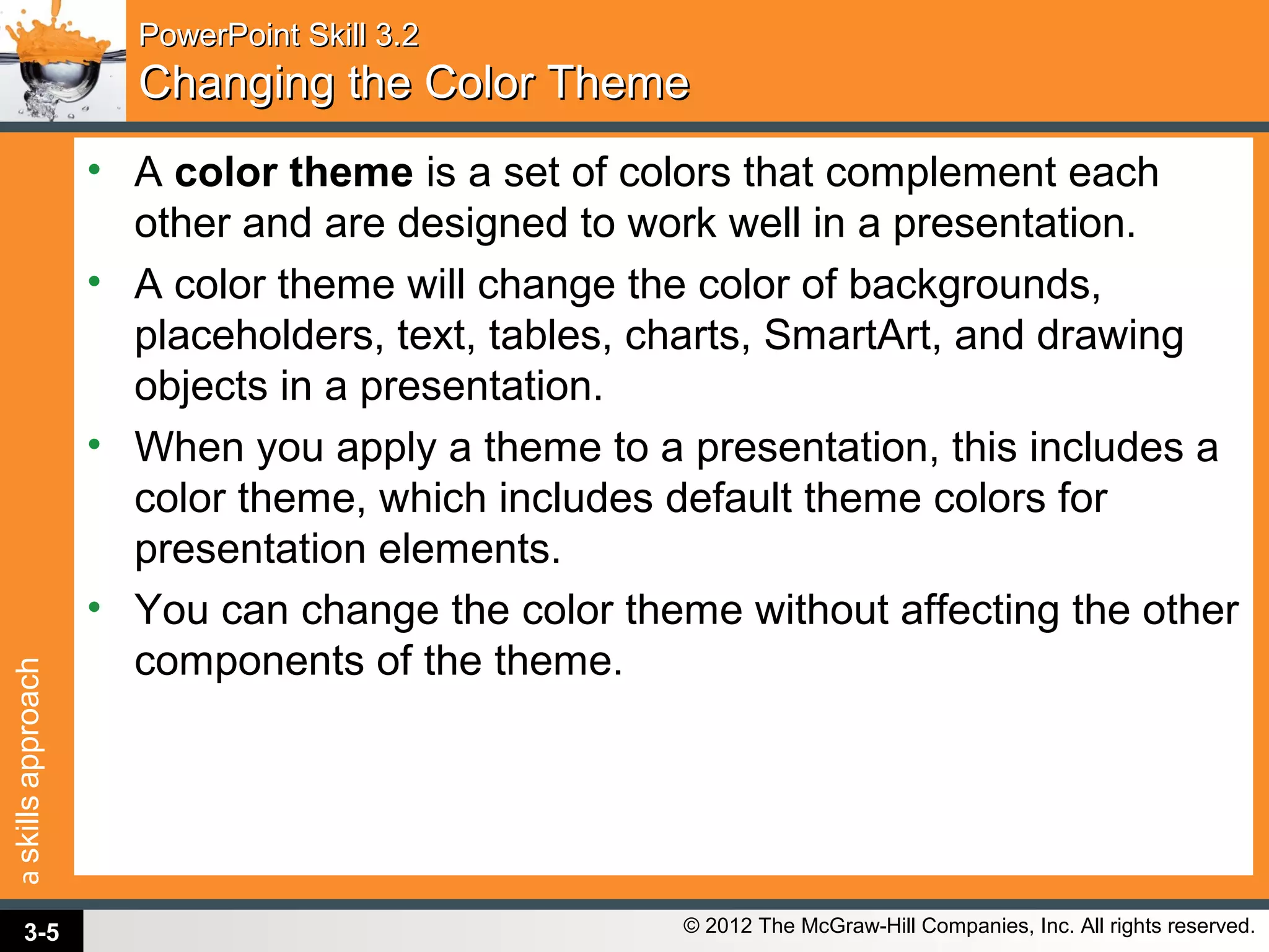 askillsapproach
© 2012 The McGraw-Hill Companies, Inc. All rights reserved.
PowerPoint Skill 3.2PowerPoint Skill 3.2
Changing the Color ThemeChanging the Color Theme
• A color theme is a set of colors that complement each
other and are designed to work well in a presentation.
• A color theme will change the color of backgrounds,
placeholders, text, tables, charts, SmartArt, and drawing
objects in a presentation.
• When you apply a theme to a presentation, this includes a
color theme, which includes default theme colors for
presentation elements.
• You can change the color theme without affecting the other
components of the theme.
3-5
 