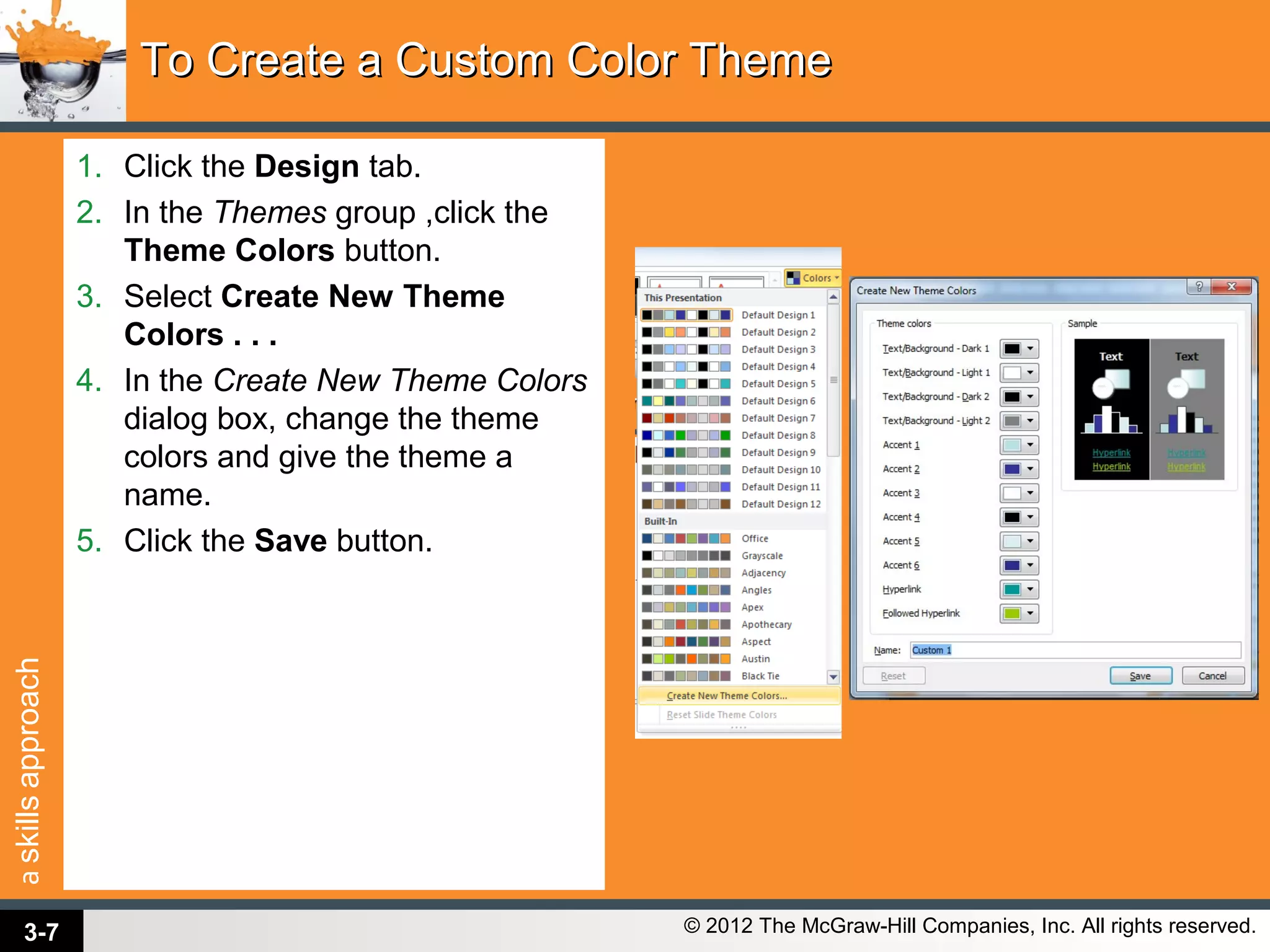 askillsapproach
© 2012 The McGraw-Hill Companies, Inc. All rights reserved.
1. Click the Design tab.
2. In the Themes group ,click the
Theme Colors button.
3. Select Create New Theme
Colors . . .
4. In the Create New Theme Colors
dialog box, change the theme
colors and give the theme a
name.
5. Click the Save button.
To Create a Custom Color ThemeTo Create a Custom Color Theme
3-7
 