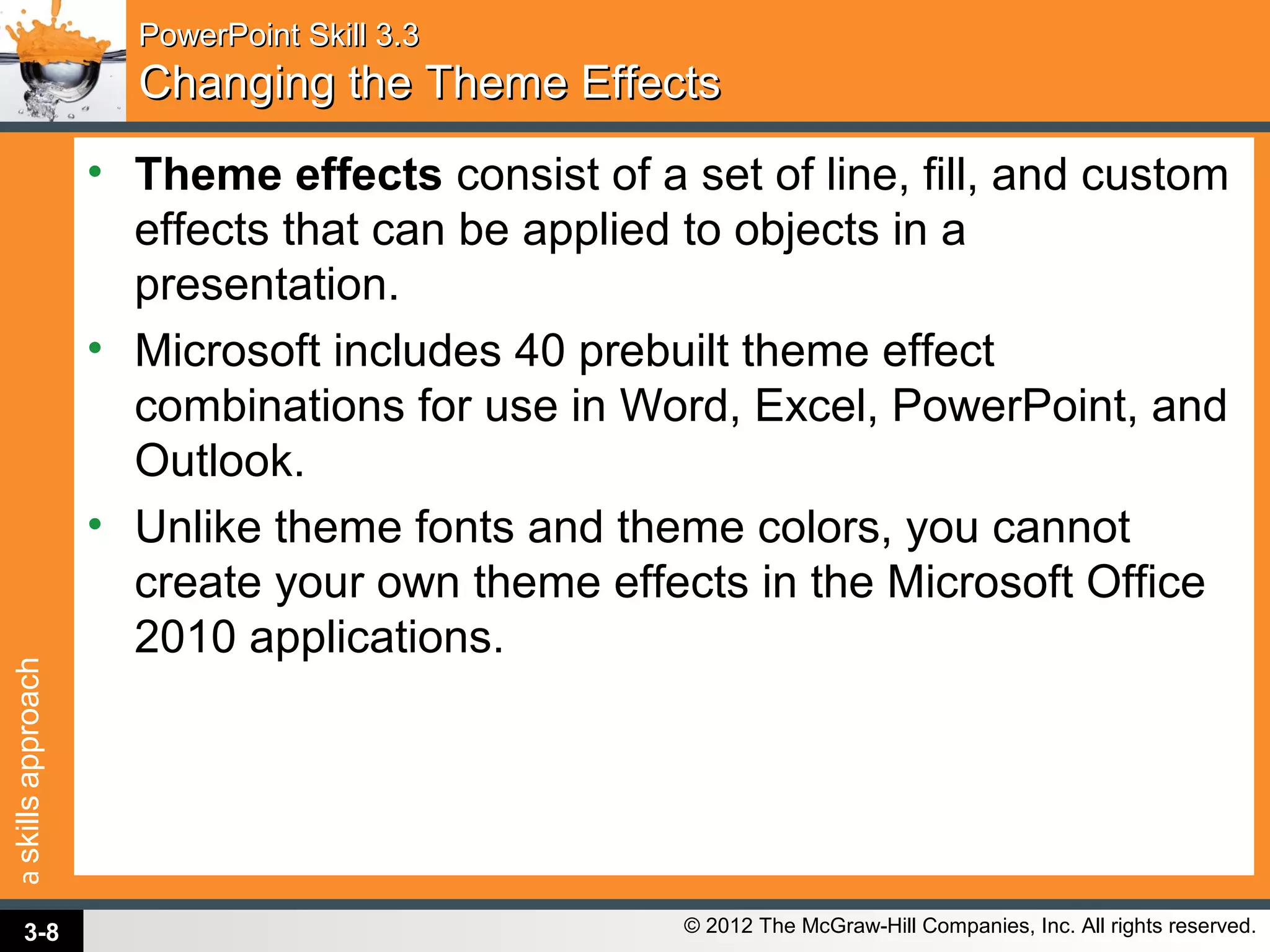 askillsapproach
© 2012 The McGraw-Hill Companies, Inc. All rights reserved.
PowerPoint Skill 3.3PowerPoint Skill 3.3
Changing the Theme EffectsChanging the Theme Effects
• Theme effects consist of a set of line, fill, and custom
effects that can be applied to objects in a
presentation.
• Microsoft includes 40 prebuilt theme effect
combinations for use in Word, Excel, PowerPoint, and
Outlook.
• Unlike theme fonts and theme colors, you cannot
create your own theme effects in the Microsoft Office
2010 applications.
3-8
 
