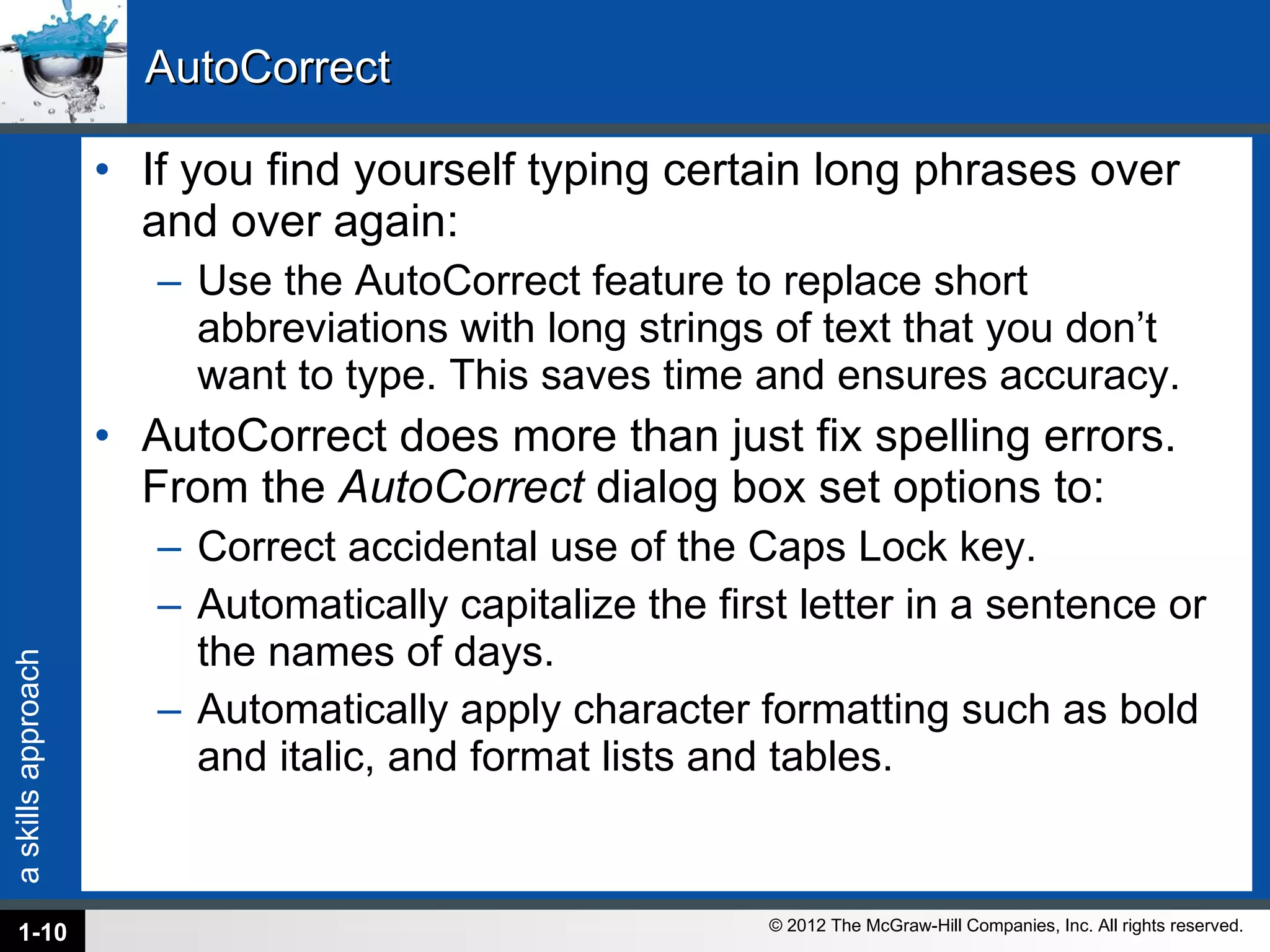 AutoCorrect If you find yourself typing certain long phrases over and over again: Use the AutoCorrect feature to replace short abbreviations with long strings of text that you don’t want to type. This saves time and ensures accuracy.  AutoCorrect does more than just fix spelling errors. From the  AutoCorrect  dialog box set options to: Correct accidental use of the Caps Lock key. Automatically capitalize the first letter in a sentence or the names of days. Automatically apply character formatting such as bold and italic, and format lists and tables. 1- 