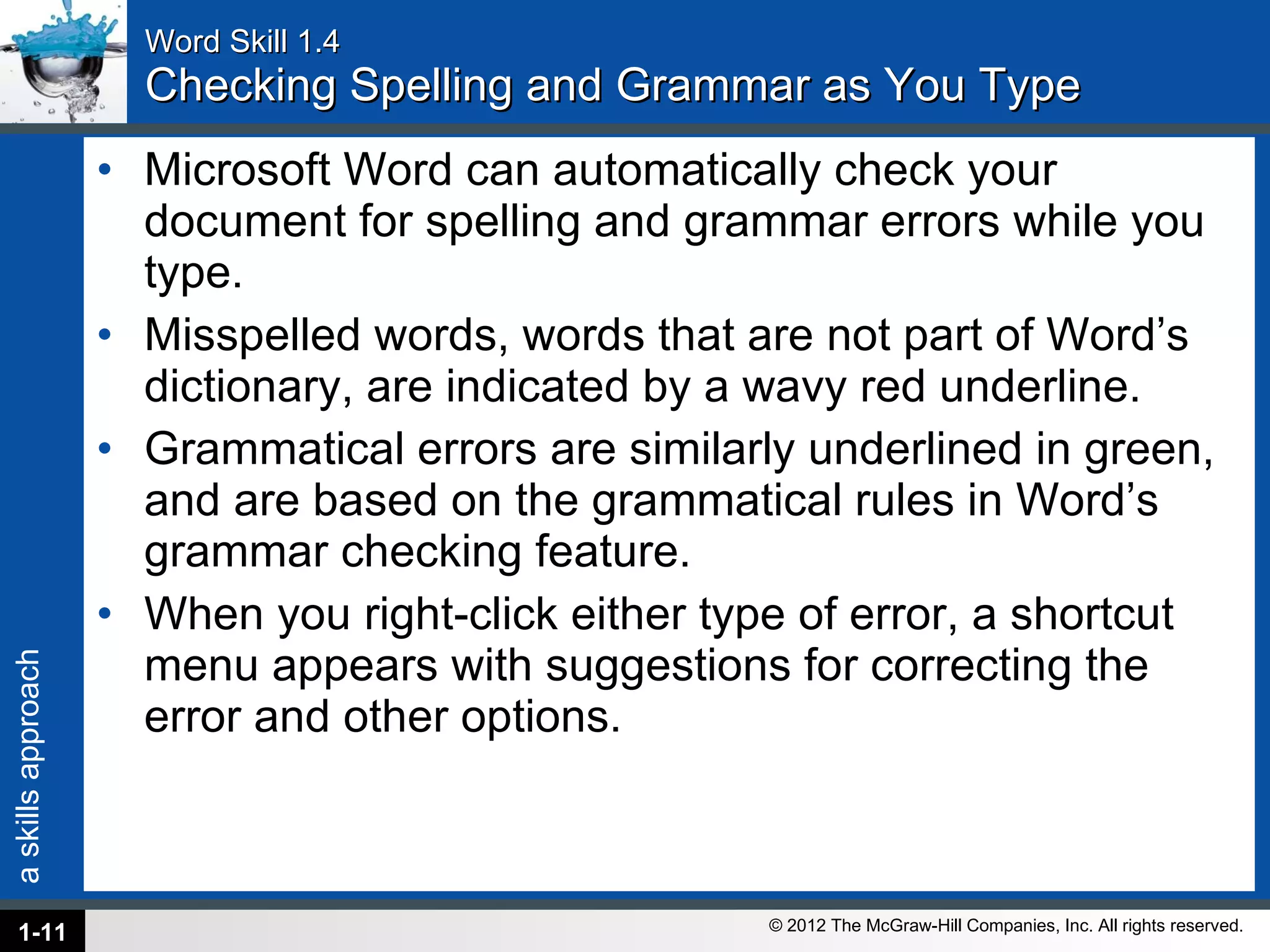 Word Skill 1.4 Checking Spelling and Grammar as You Type Microsoft Word can automatically check your document for spelling and grammar errors while you type.  Misspelled words, words that are not part of Word’s dictionary, are indicated by a wavy red underline.  Grammatical errors are similarly underlined in green, and are based on the grammatical rules in Word’s grammar checking feature.  When you right-click either type of error, a shortcut menu appears with suggestions for correcting the error and other options. 1- 