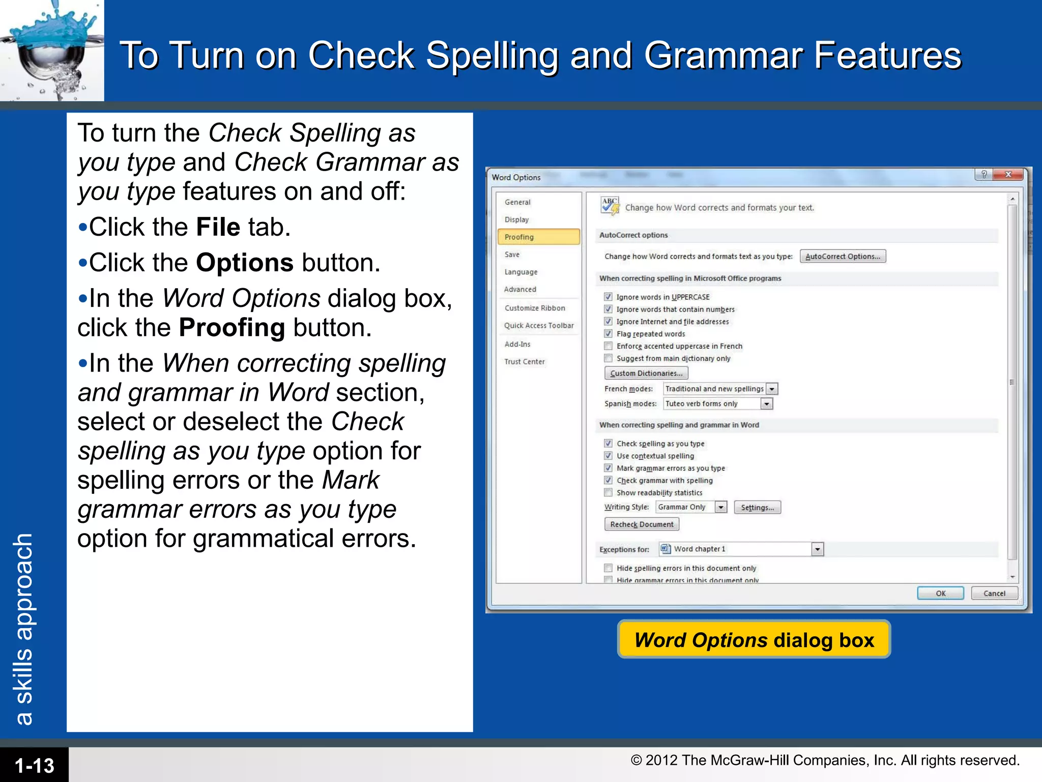 To Turn on Check Spelling and Grammar Features To turn the  Check Spelling as you type  and  Check Grammar as you type  features on and off: Click the  File  tab. Click the  Options  button. In the  Word Options  dialog box, click the  Proofing  button. In the  When correcting spelling and grammar in Word  section, select or deselect the  Check spelling as you type  option for spelling errors or the  Mark grammar errors as you type  option for grammatical errors. 1- Word Options  dialog box 