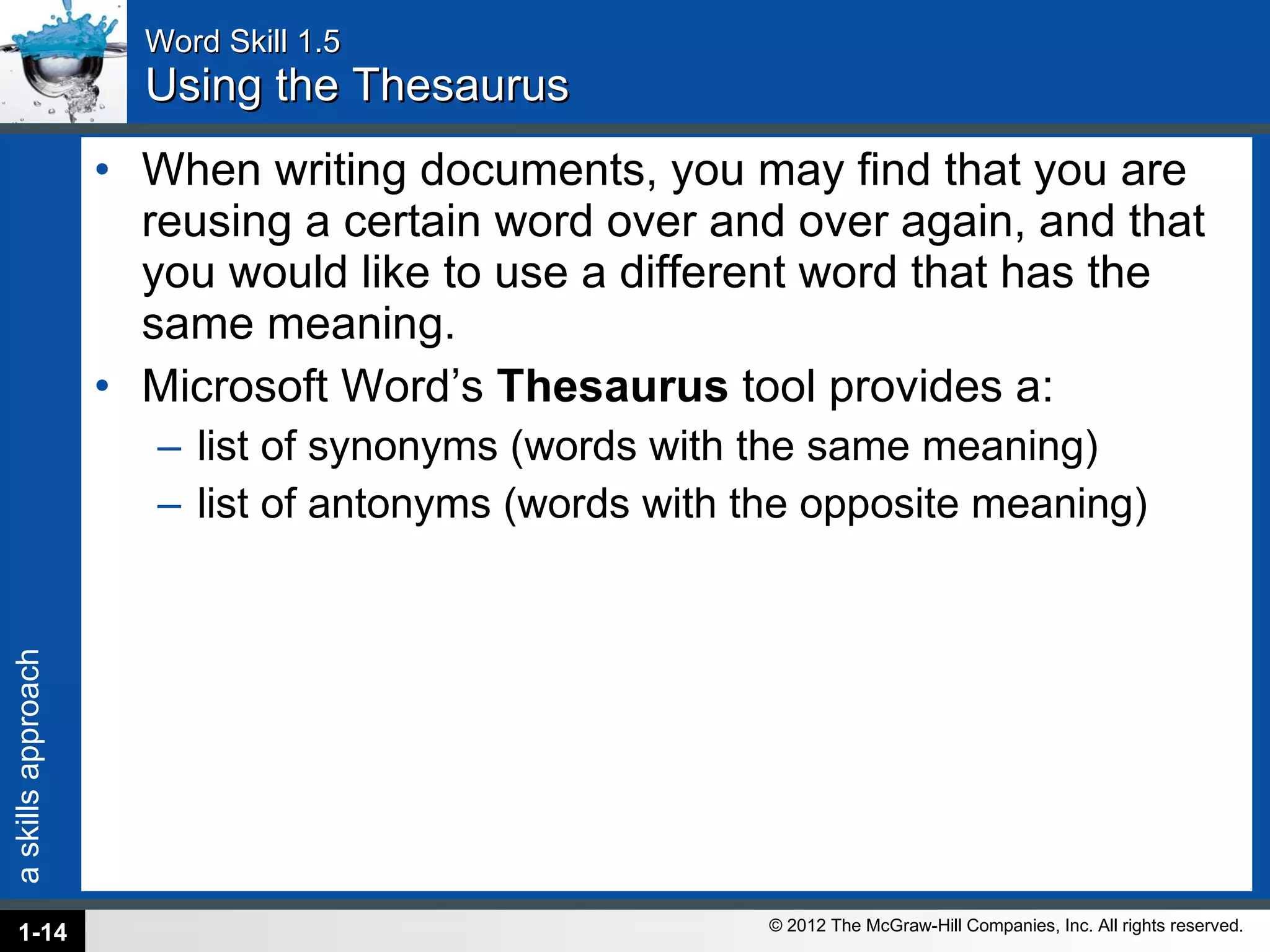 Word Skill 1.5 Using the Thesaurus When writing documents, you may find that you are reusing a certain word over and over again, and that you would like to use a different word that has the same meaning.  Microsoft Word’s  Thesaurus  tool provides a: list of synonyms (words with the same meaning) list of antonyms (words with the opposite meaning) 1- 