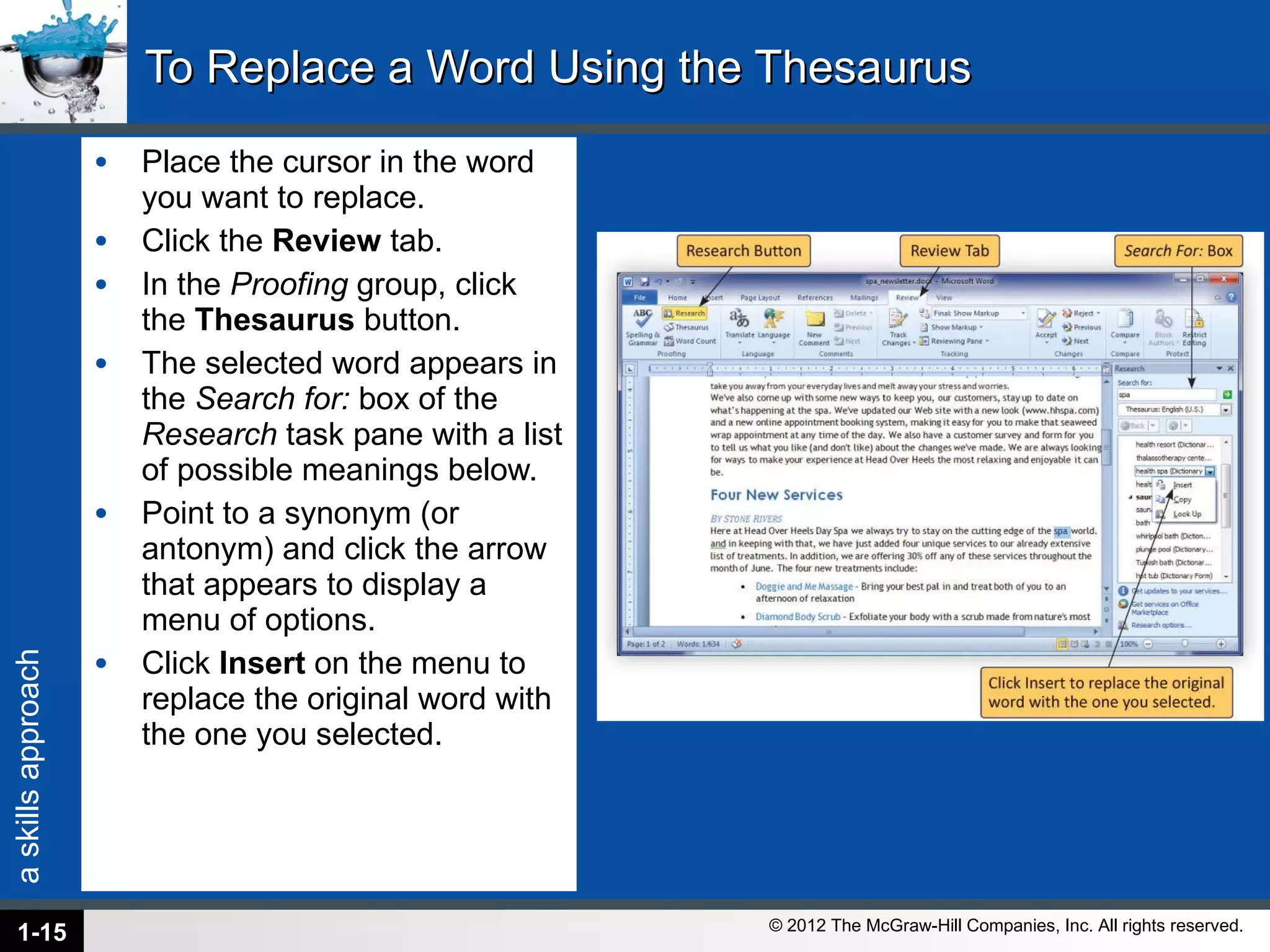 To Replace a Word Using the Thesaurus Place the cursor in the word you want to replace. Click the  Review  tab. In the  Proofing  group, click the  Thesaurus  button. The selected word appears in the  Search for:  box of the  Research  task pane with a list of possible meanings below.  Point to a synonym (or antonym) and click the arrow that appears to display a menu of options. Click  Insert  on the menu to replace the original word with the one you selected. 1- 