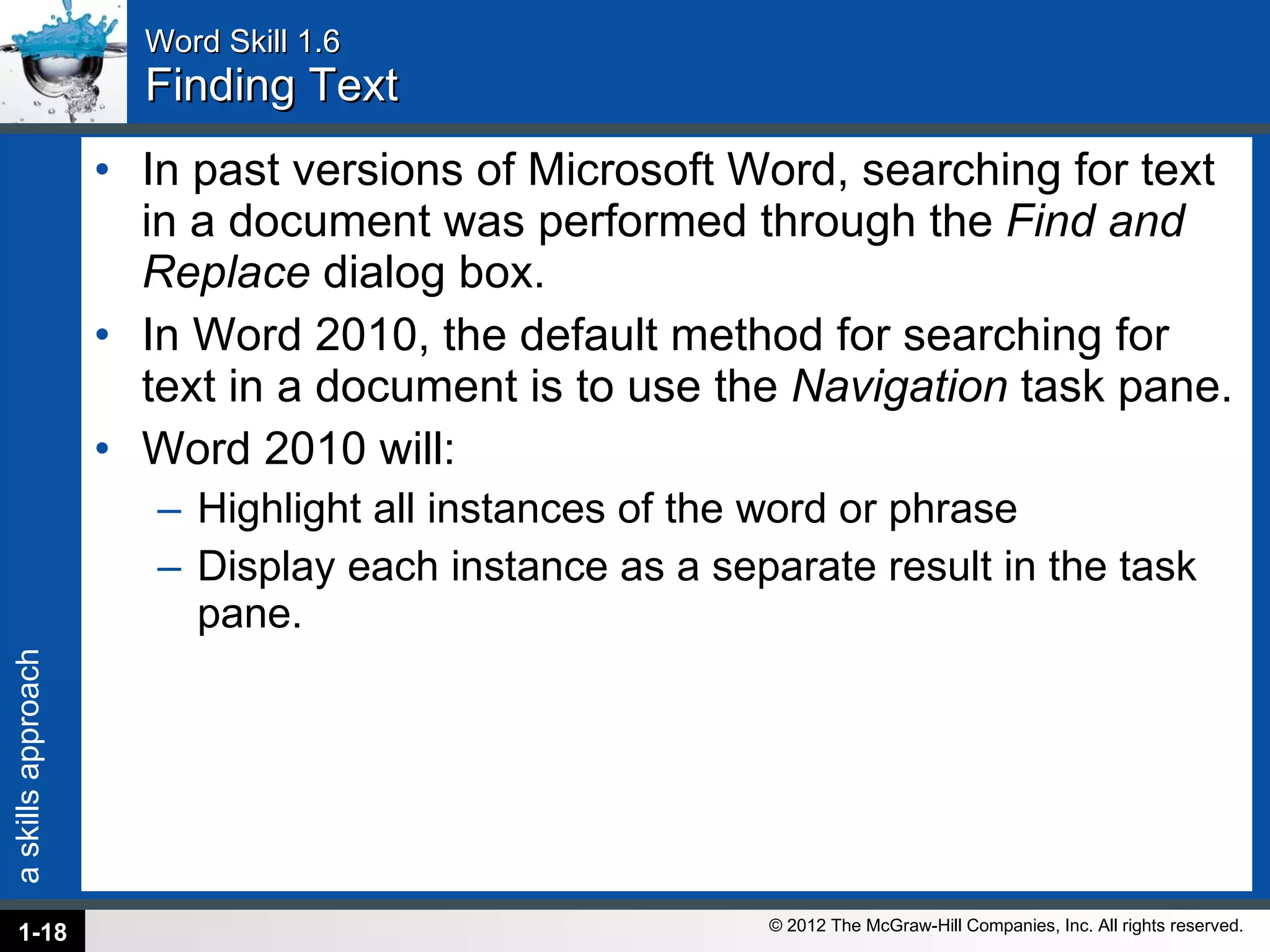 Word Skill 1.6 Finding Text In past versions of Microsoft Word, searching for text in a document was performed through the  Find and Replace  dialog box.  In Word 2010, the default method for searching for text in a document is to use the  Navigation  task pane.  Word 2010 will: Highlight all instances of the word or phrase Display each instance as a separate result in the task pane. 1- 
