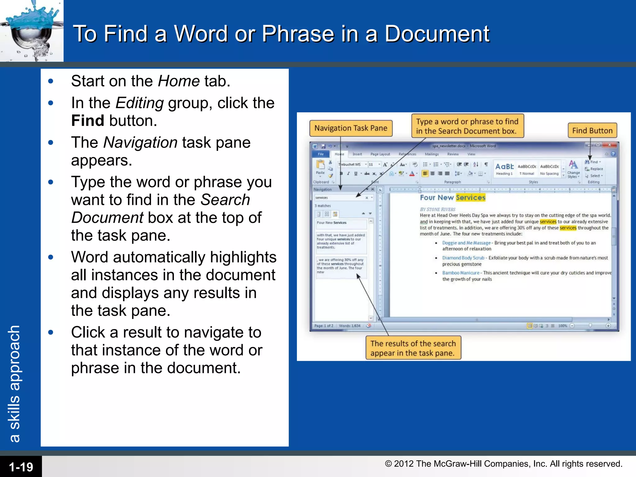 To Find a Word or Phrase in a Document Start on the  Home  tab. In the  Editing  group, click the  Find  button. The  Navigation  task pane appears. Type the word or phrase you want to find in the  Search Document  box at the top of the task pane. Word automatically highlights all instances in the document and displays any results in the task pane. Click a result to navigate to that instance of the word or phrase in the document. 1- 