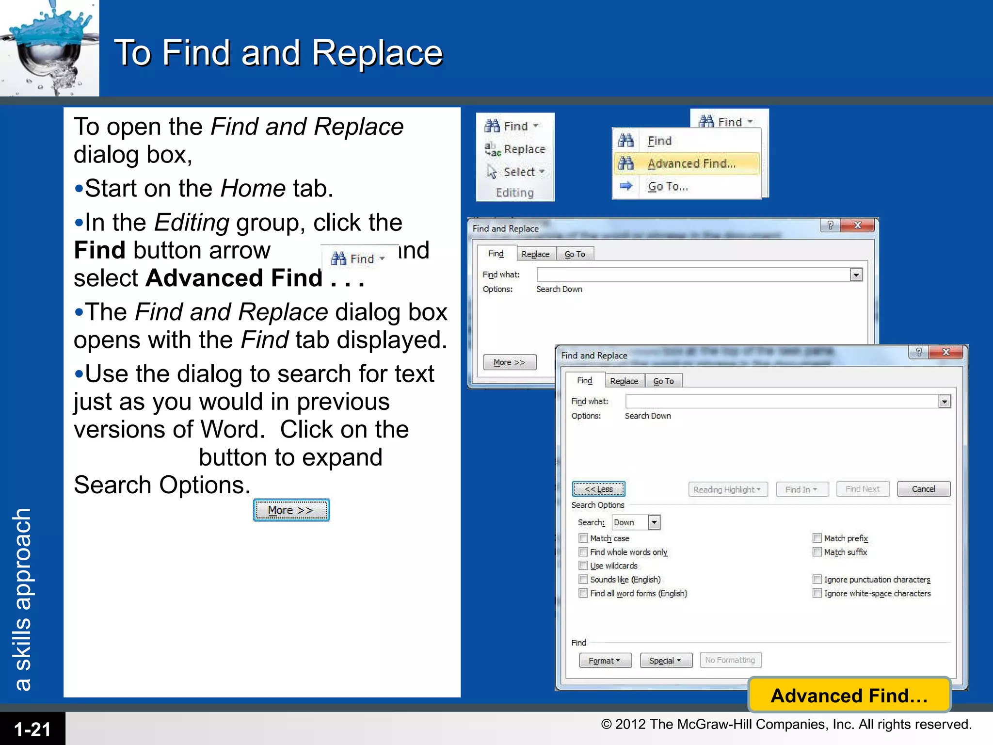 To Find and Replace To open the  Find and Replace  dialog box,  Start on the  Home  tab.  In the  Editing  group, click the  Find  button arrow  and select  Advanced Find . . .  The  Find and Replace  dialog box opens with the  Find  tab displayed.  Use the dialog to search for text just as you would in previous versions of Word.  Click on the  button to expand Search Options. 1- Advanced Find… 