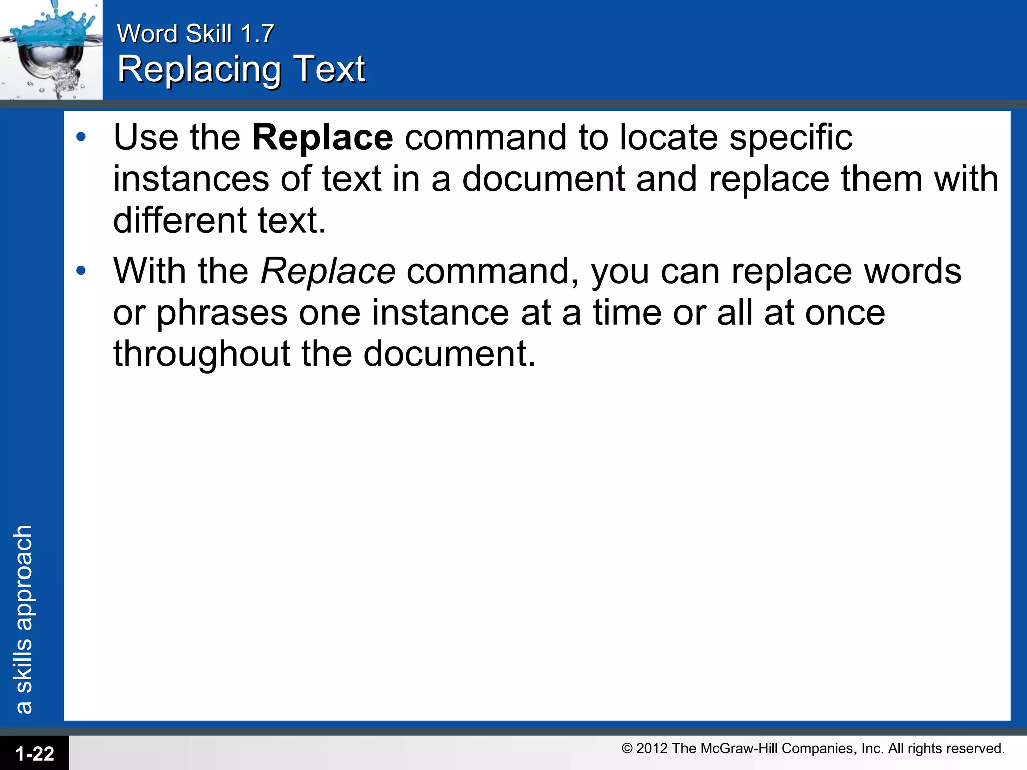 Word Skill 1.7 Replacing Text Use the  Replace  command to locate specific instances of text in a document and replace them with different text.  With the  Replace  command, you can replace words or phrases one instance at a time or all at once throughout the document. 1- 