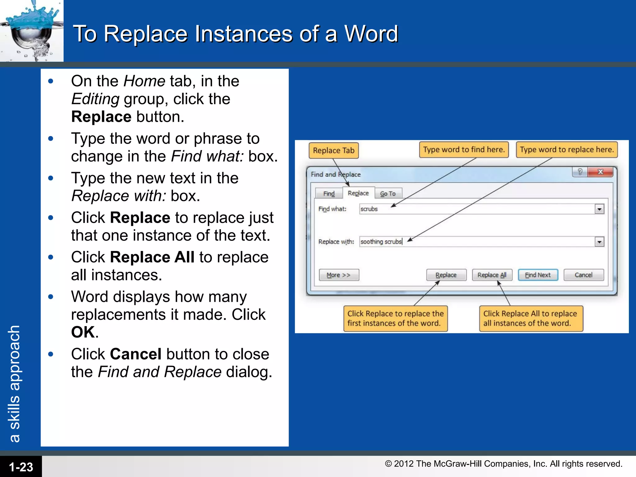 To Replace Instances of a Word  On the  Home  tab, in the  Editing  group, click the  Replace  button. Type the word or phrase to change in the  Find what:  box. Type the new text in the  Replace with:  box. Click  Replace  to replace just that one instance of the text. Click  Replace All  to replace all instances. Word displays how many replacements it made. Click  OK . Click  Cancel  button to close the  Find and Replace  dialog. 1- 