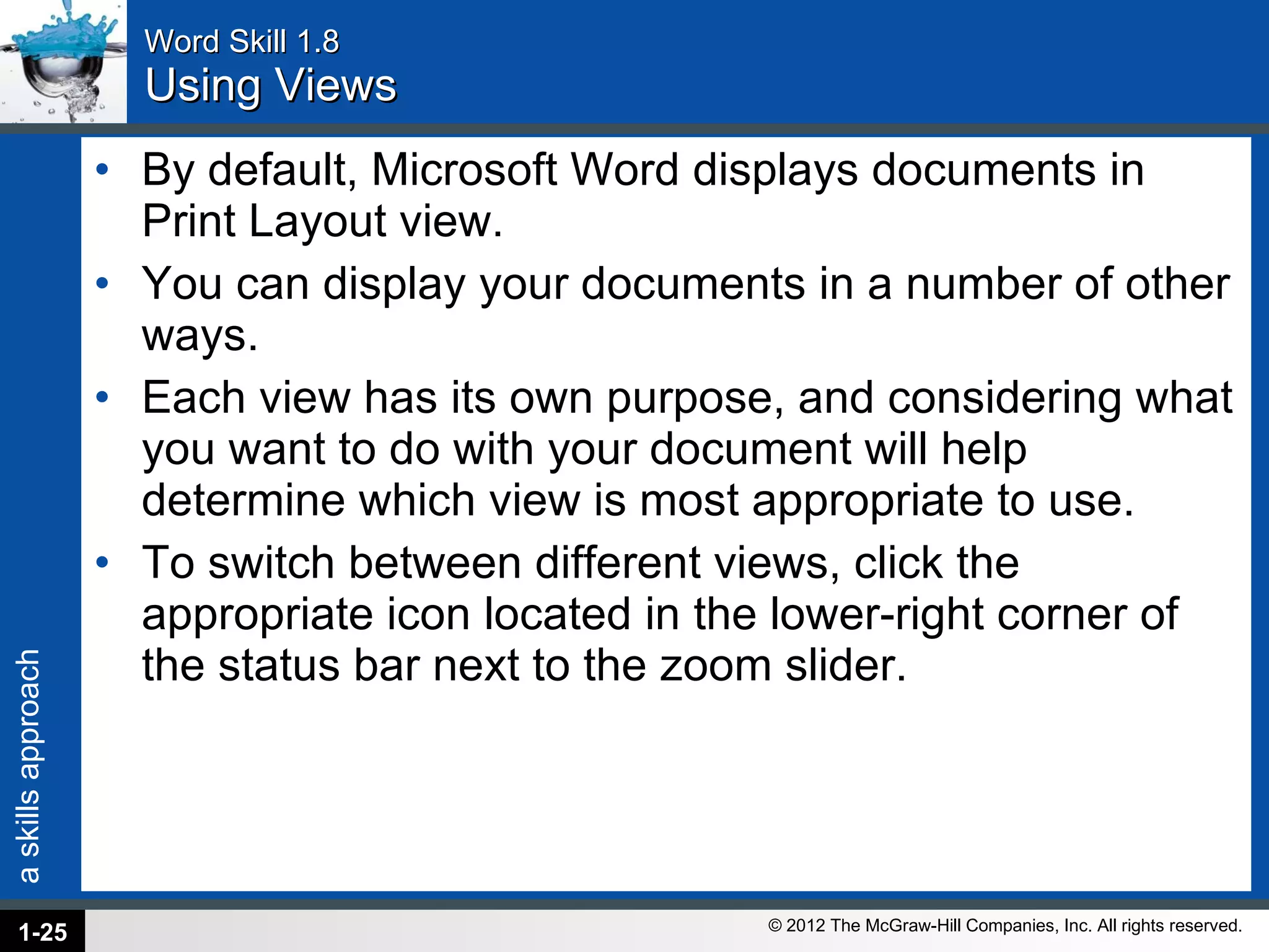 Word Skill 1.8 Using Views By default, Microsoft Word displays documents in Print Layout view. You can display your documents in a number of other ways.  Each view has its own purpose, and considering what you want to do with your document will help determine which view is most appropriate to use.  To switch between different views, click the appropriate icon located in the lower-right corner of the status bar next to the zoom slider. 1- 