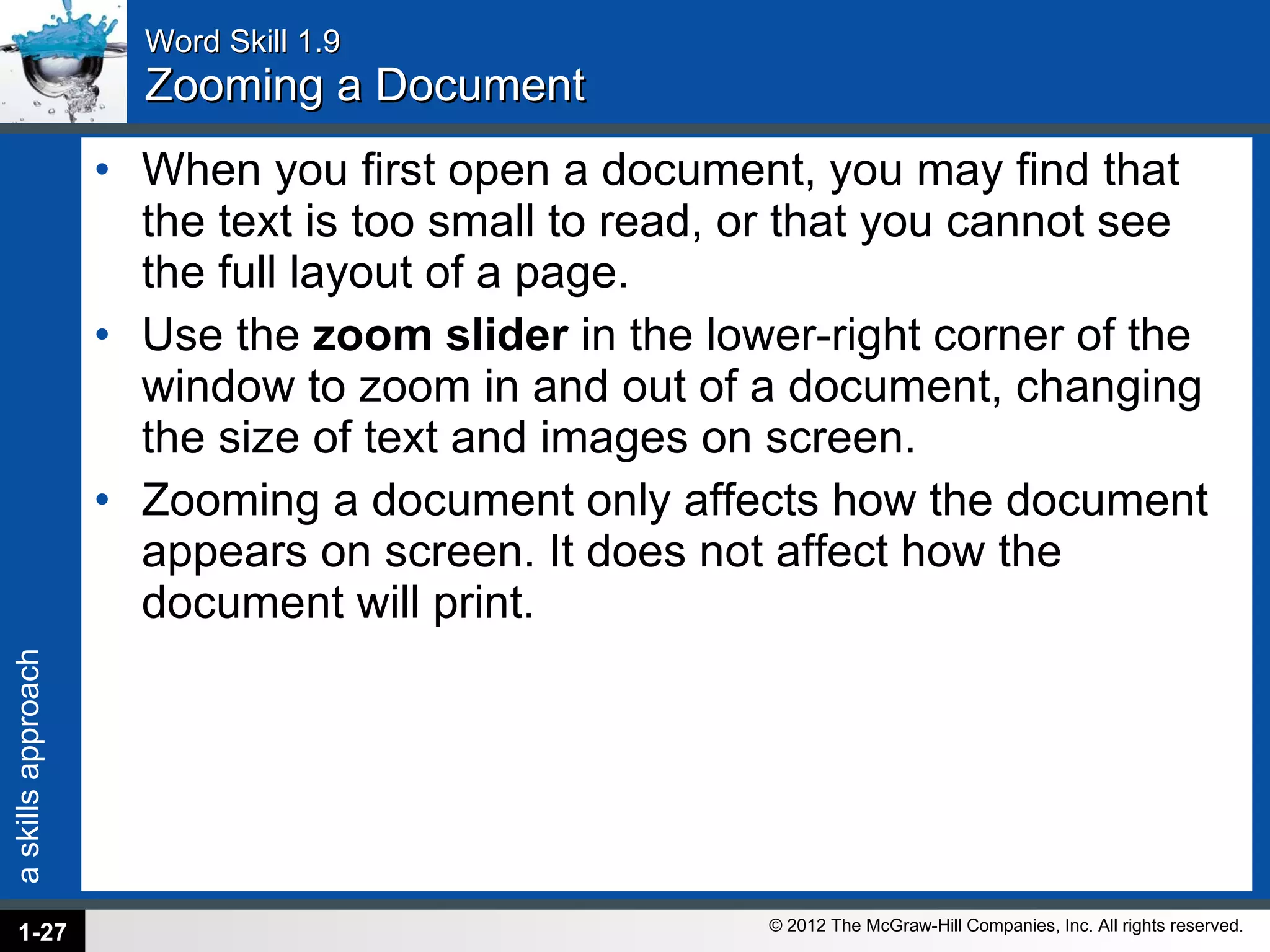 Word Skill 1.9 Zooming a Document When you first open a document, you may find that the text is too small to read, or that you cannot see the full layout of a page.  Use the  zoom slider  in the lower-right corner of the window to zoom in and out of a document, changing the size of text and images on screen.  Zooming a document only affects how the document appears on screen. It does not affect how the document will print. 1- 