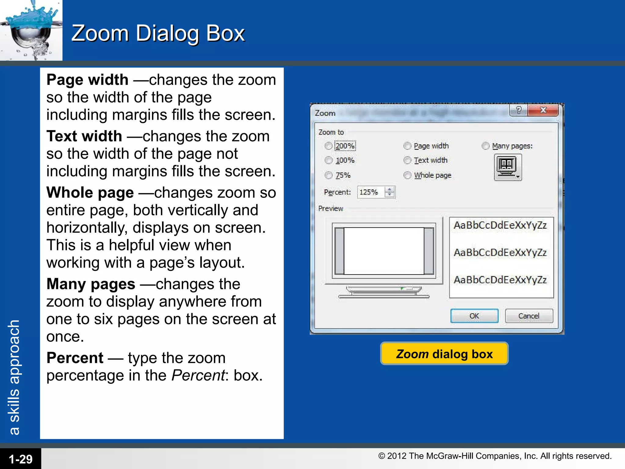 Zoom Dialog Box Page width  —changes the zoom so the width of the page including margins fills the screen. Text width  —changes the zoom so the width of the page not including margins fills the screen. Whole page  —changes zoom so entire page, both vertically and horizontally, displays on screen. This is a helpful view when working with a page’s layout. Many pages  —changes the zoom to display anywhere from one to six pages on the screen at once. Percent  — type the zoom percentage in the  Percent : box. 1- Zoom  dialog box 