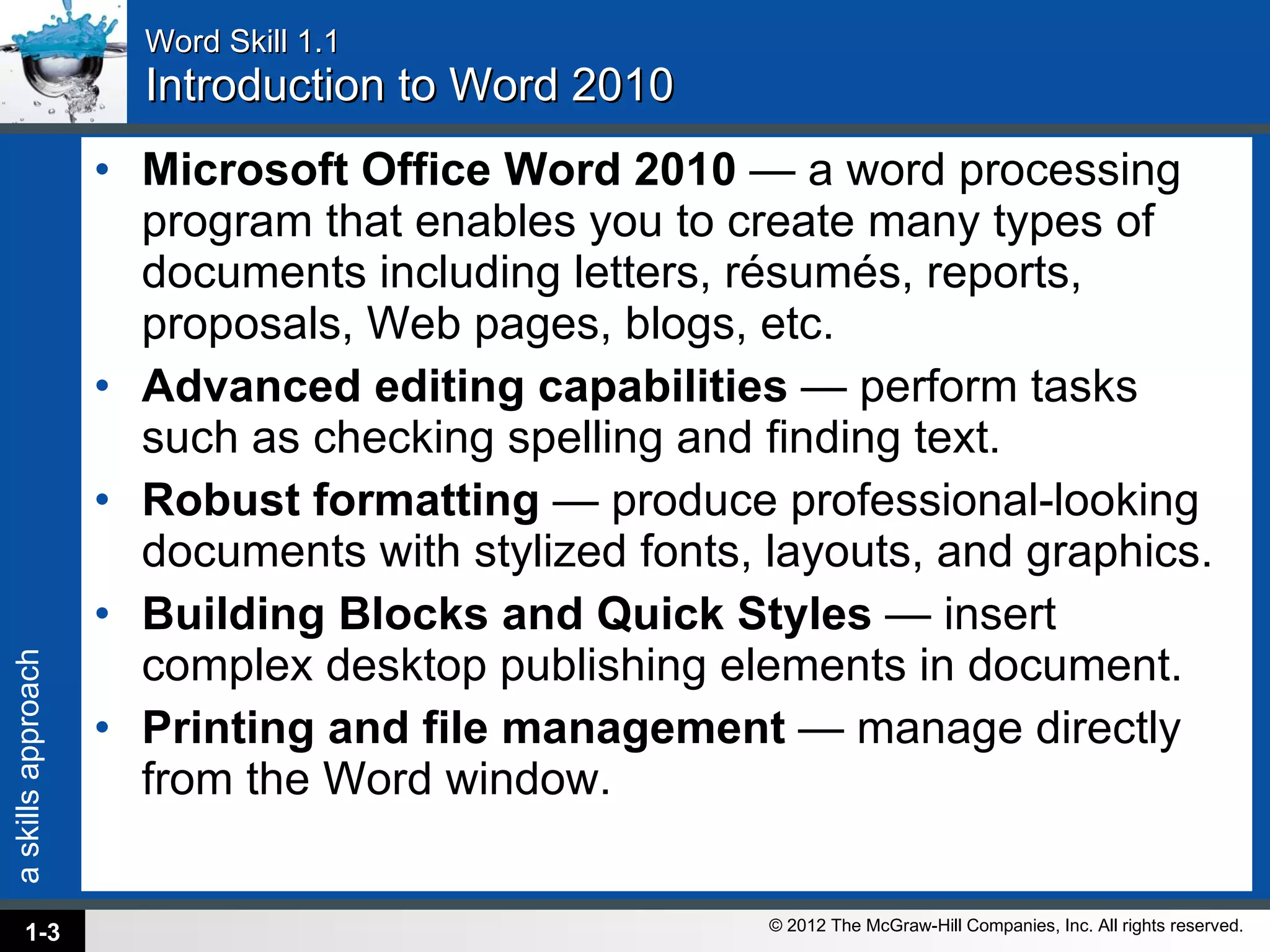Word Skill 1.1 Introduction to Word 2010 Microsoft Office Word 2010  — a word processing program that enables you to create many types of documents including letters, résumés, reports, proposals, Web pages, blogs, etc.  Advanced editing capabilities  — perform tasks such as checking spelling and finding text.  Robust formatting  — produce professional-looking documents with stylized fonts, layouts, and graphics.  Building Blocks and Quick Styles  — insert complex desktop publishing elements in document.  Printing and file management  — manage directly from the Word window.  1- 