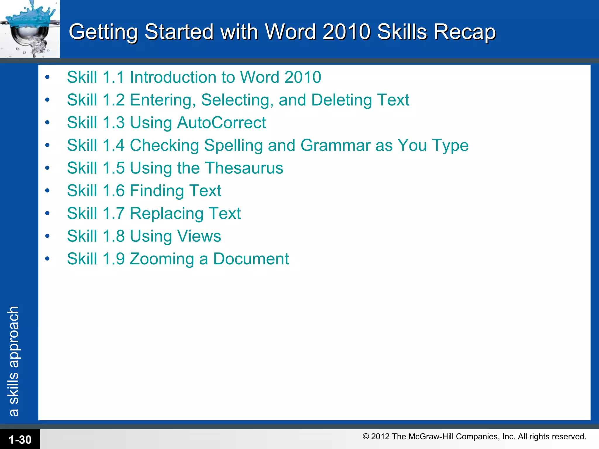 Getting Started with Word 2010 Skills Recap Skill 1.1 Introduction to Word 2010 Skill 1.2 Entering, Selecting, and Deleting Text Skill 1.3 Using AutoCorrect Skill 1.4 Checking Spelling and Grammar as You Type Skill 1.5 Using the Thesaurus Skill 1.6 Finding Text Skill 1.7 Replacing Text Skill 1.8 Using Views Skill 1.9 Zooming a Document 1- 
