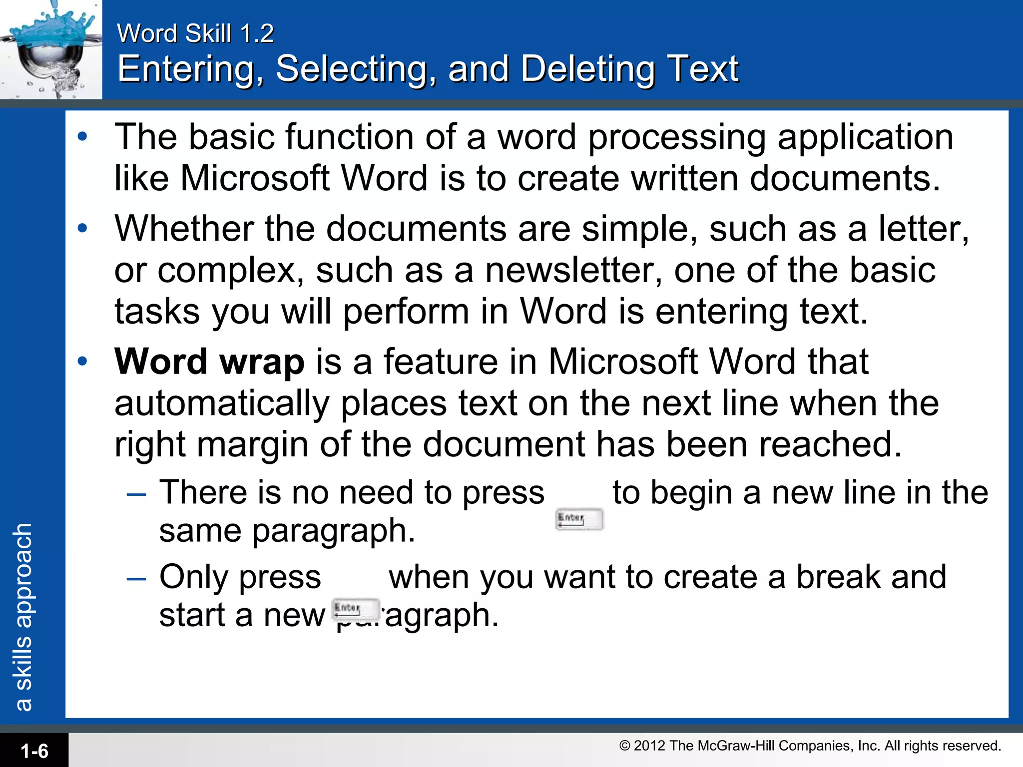 Word Skill 1.2 Entering, Selecting, and Deleting Text The basic function of a word processing application like Microsoft Word is to create written documents.  Whether the documents are simple, such as a letter, or complex, such as a newsletter, one of the basic tasks you will perform in Word is entering text.  Word wrap  is a feature in Microsoft Word that automatically places text on the next line when the right margin of the document has been reached.  There is no need to press  to begin a new line in the same paragraph.  Only press  when you want to create a break and start a new paragraph. 1- 