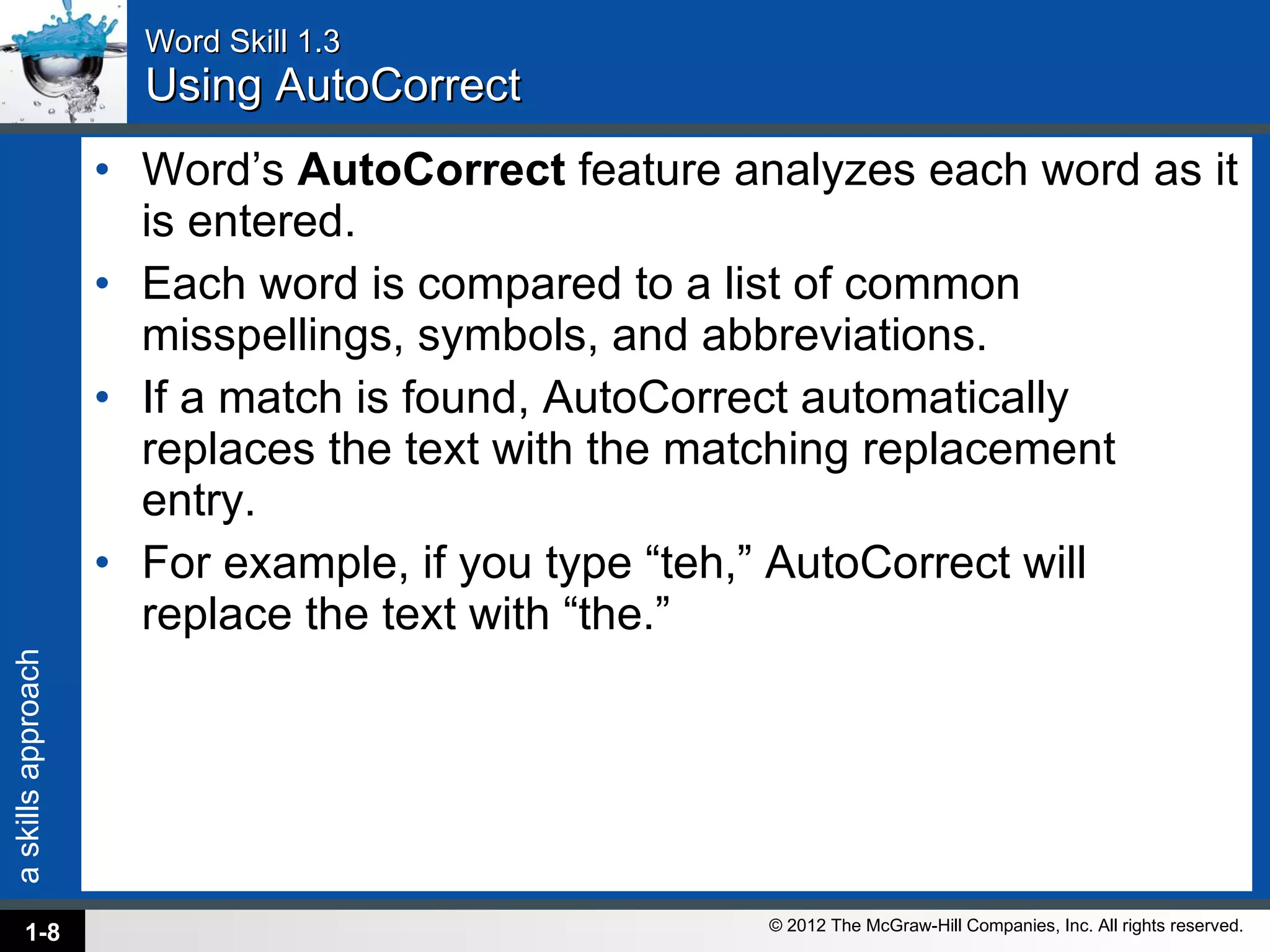 Word Skill 1.3 Using AutoCorrect Word’s  AutoCorrect  feature analyzes each word as it is entered.  Each word is compared to a list of common misspellings, symbols, and abbreviations.  If a match is found, AutoCorrect automatically replaces the text with the matching replacement entry. For example, if you type “teh,” AutoCorrect will replace the text with “the.” 1- 
