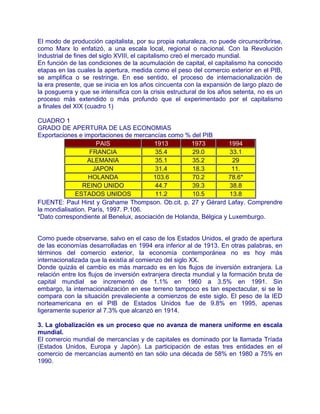 El modo de producción capitalista, por su propia naturaleza, no puede circunscribrirse,
como Marx lo enfatizó, a una escala local, regional o nacional. Con la Revolución
Industrial de fines del siglo XVIII, el capitalismo creó el mercado mundial.
En función de las condiciones de la acumulación de capital, el capitalismo ha conocido
etapas en las cuales la apertura, medida como el peso del comercio exterior en el PIB,
se amplifica o se restringe. En ese sentido, el proceso de internacionalización de
la era presente, que se inicia en los años cincuenta con la expansión de largo plazo de
la posguerra y que se intensifica con la crisis estructural de los años setenta, no es un
proceso más extendido o más profundo que el experimentado por el capitalismo
a finales del XIX (cuadro 1)

CUADRO 1
GRADO DE APERTURA DE LAS ECONOMIAS
Exportaciones e importaciones de mercancías como % del PIB
                      PAIS              1913         1973          1994
                    FRANCIA              35.4        29.0          33.1
                   ALEMANIA              35.1        35.2           29
                     JAPON               31.4        18.3           11.
                   HOLANDA              103.6        70.2          78.6*
                REINO UNIDO              44.7        39.3          38.8
             ESTADOS UNIDOS              11.2        10.5          13.8
FUENTE: Paul Hirst y Grahame Thompson. Ob.cit. p. 27 y Gérard Lafay. Comprendre
la mondialisation. París, 1997. P.106.
*Dato correspondiente al Benelux, asociación de Holanda, Bélgica y Luxemburgo.


Como puede observarse, salvo en el caso de los Estados Unidos, el grado de apertura
de las economías desarrolladas en 1994 era inferior al de 1913. En otras palabras, en
términos del comercio exterior, la economía contemporánea no es hoy más
internacionalizada que la existía al comienzo del siglo XX.
Donde quizás el cambio es más marcado es en los flujos de inversión extranjera. La
relación entre los flujos de inversión extranjera directa mundial y la formación bruta de
capital mundial se incrementó de 1.1% en 1960 a 3.5% en 1991. Sin
embargo, la internacionalización en ese terreno tampoco es tan espectacular, si se le
compara con la situación prevaleciente a comienzos de este siglo. El peso de la IED
norteamericana en el PIB de Estados Unidos fue de 9.8% en 1995, apenas
ligeramente superior al 7.3% que alcanzó en 1914.

3. La globalización es un proceso que no avanza de manera uniforme en escala
mundial.
El comercio mundial de mercancías y de capitales es dominado por la llamada Tríada
(Estados Unidos, Europa y Japón). La participación de estas tres entidades en el
comercio de mercancías aumentó en tan sólo una década de 58% en 1980 a 75% en
1990.
 