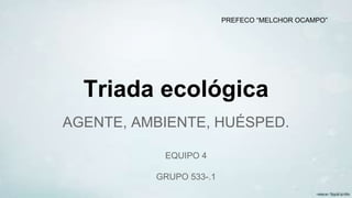 Triada ecológica
AGENTE, AMBIENTE, HUÉSPED.
EQUIPO 4
GRUPO 533-.1
PREFECO “MELCHOR OCAMPO”
 