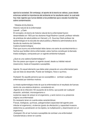 ejercía la sociedad. Sin embargo, el aporte de la teoría es valioso, pues desde
entonces señaló la importancia del ambiente en la resultante salud, la cual está
hoy más vigente que nunca debido a los problemas que a escala mundial hay
sobre contaminación.

  TRIADA ECOLÓGICA:
Historia natural de la enfermedad
Leavell y Clark
El concepto y la teoría de historia natural de la enfermedad fueron
desarrollados en 1953 por los doctores Hugd Rodmor Leavell, profesor retirado
de prácticas de salud pública en Harvard, y E. Guurney Clark profesor de
epidemiologia en la escuela de salud pública y Medicina administrativa de la
faculta de medicina de Colombia.
Cadena Epidemiológica
Para que ocurra una enfermedad debe darse una serie de acontecimientos o
hechos que faciliten dicha enfermedad, estos hechos constituyen la llamada
triada ecológica, compuesta por un agente-ambiente-huésped.

¿Qué es una cadena Epidemiológica?:
Son los pasos que siguen un agente causal, desde su hábitat natural
(reservorio), hasta el hospedero susceptible.

Agente: Es aquel elemento que debe estar presente en una enfermedad para
que así ésta se desarrolle. Puede ser biológico, físico o químico.

Huésped: Es aquella persona que es susceptible a contraer cualquier
enfermedad por distintos motivos.

La triada epidemiológica trata de que la enfermedad es el resultado de fuerzas
dentro de una sistema dinámico, consistiendo en:
-Agente de la infección->El causante de la dicha, que puede ser cualquier
situación, actividad, microorganismo o
sustancia capaz de actuar en el organismo, y será nocivo si su presencia
origina una enfermedad
Es necesario tener en cuenta estas características:
Físicas, biológicas, químicas, patogenicidad (capacidad del agente para
infectar el organismo), virulencia (grado de afectación) y capacidad invasora
(determina su penetración en los tejidos, la multiplicación y diseminación en un
organismo).
-Huésped->Es el ser humano susceptible de contraer una enfermedad:
Características a tener en cuenta:
 
