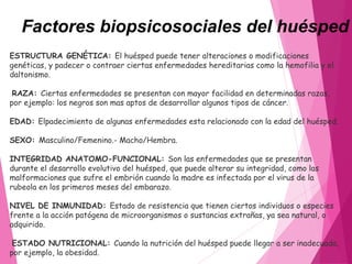 Factores biopsicosociales del huésped
ESTRUCTURA GENÉTICA: El huésped puede tener alteraciones o modificaciones
genéticas, y padecer o contraer ciertas enfermedades hereditarias como la hemofilia y el
daltonismo.
 RAZA: Ciertas enfermedades se presentan con mayor facilidad en determinadas razas,
por ejemplo: los negros son mas aptos de desarrollar algunos tipos de cáncer.
EDAD: Elpadecimiento de algunas enfermedades esta relacionado con la edad del huésped.
SEXO: Masculino/Femenino.- Macho/Hembra.
INTEGRIDAD ANATOMO-FUNCIONAL: Son las enfermedades que se presentan
durante el desarrollo evolutivo del huésped, que puede alterar su integridad, como las
malformaciones que sufre el embrión cuando la madre es infectada por el virus de la
rubeola en los primeros meses del embarazo.
NIVEL DE INMUNIDAD: Estado de resistencia que tienen ciertos individuos o especies
frente a la acción patógena de microorganismos o sustancias extrañas, ya sea natural, o
adquirido.
ESTADO NUTRICIONAL: Cuando la nutrición del huésped puede llegar a ser inadecuada,
por ejemplo, la obesidad.
 